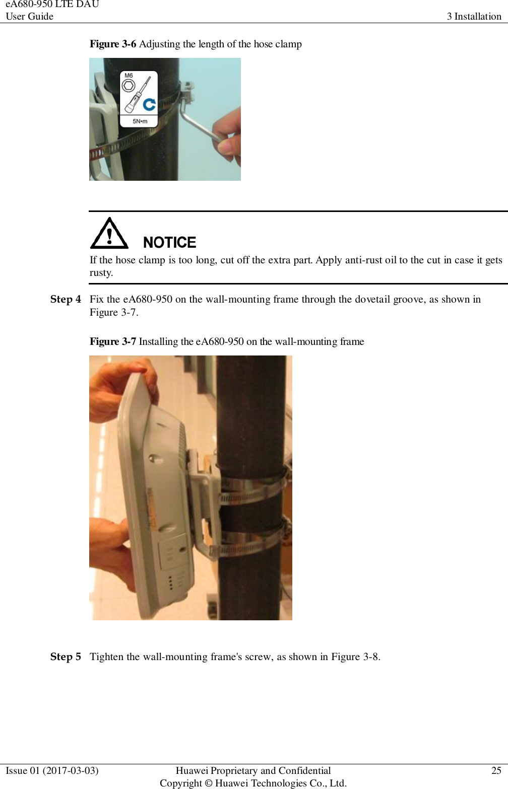 eA680-950 LTE DAU User Guide 3 Installation  Issue 01 (2017-03-03) Huawei Proprietary and Confidential                                     Copyright © Huawei Technologies Co., Ltd. 25  Figure 3-6 Adjusting the length of the hose clamp    If the hose clamp is too long, cut off the extra part. Apply anti-rust oil to the cut in case it gets rusty.   Step 4 Fix the eA680-950 on the wall-mounting frame through the dovetail groove, as shown in Figure 3-7. Figure 3-7 Installing the eA680-950 on the wall-mounting frame   Step 5 Tighten the wall-mounting frame&apos;s screw, as shown in Figure 3-8.   
