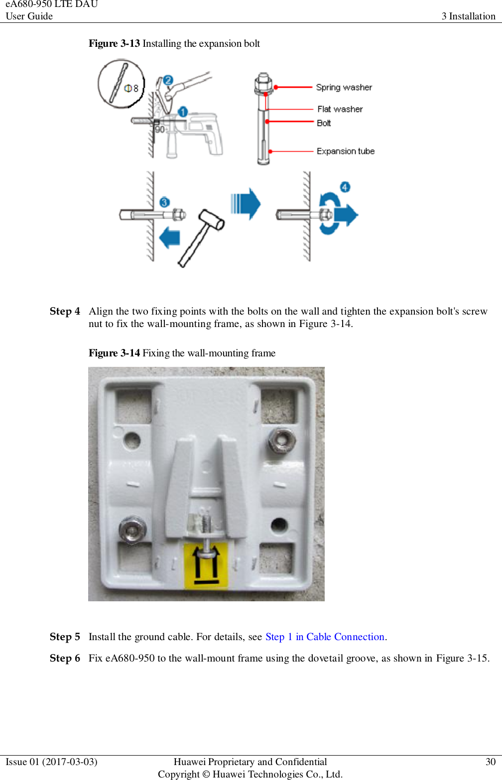 eA680-950 LTE DAU User Guide 3 Installation  Issue 01 (2017-03-03) Huawei Proprietary and Confidential                                     Copyright © Huawei Technologies Co., Ltd. 30  Figure 3-13 Installing the expansion bolt   Step 4 Align the two fixing points with the bolts on the wall and tighten the expansion bolt&apos;s screw nut to fix the wall-mounting frame, as shown in Figure 3-14. Figure 3-14 Fixing the wall-mounting frame   Step 5 Install the ground cable. For details, see Step 1 in Cable Connection.   Step 6 Fix eA680-950 to the wall-mount frame using the dovetail groove, as shown in Figure 3-15. 