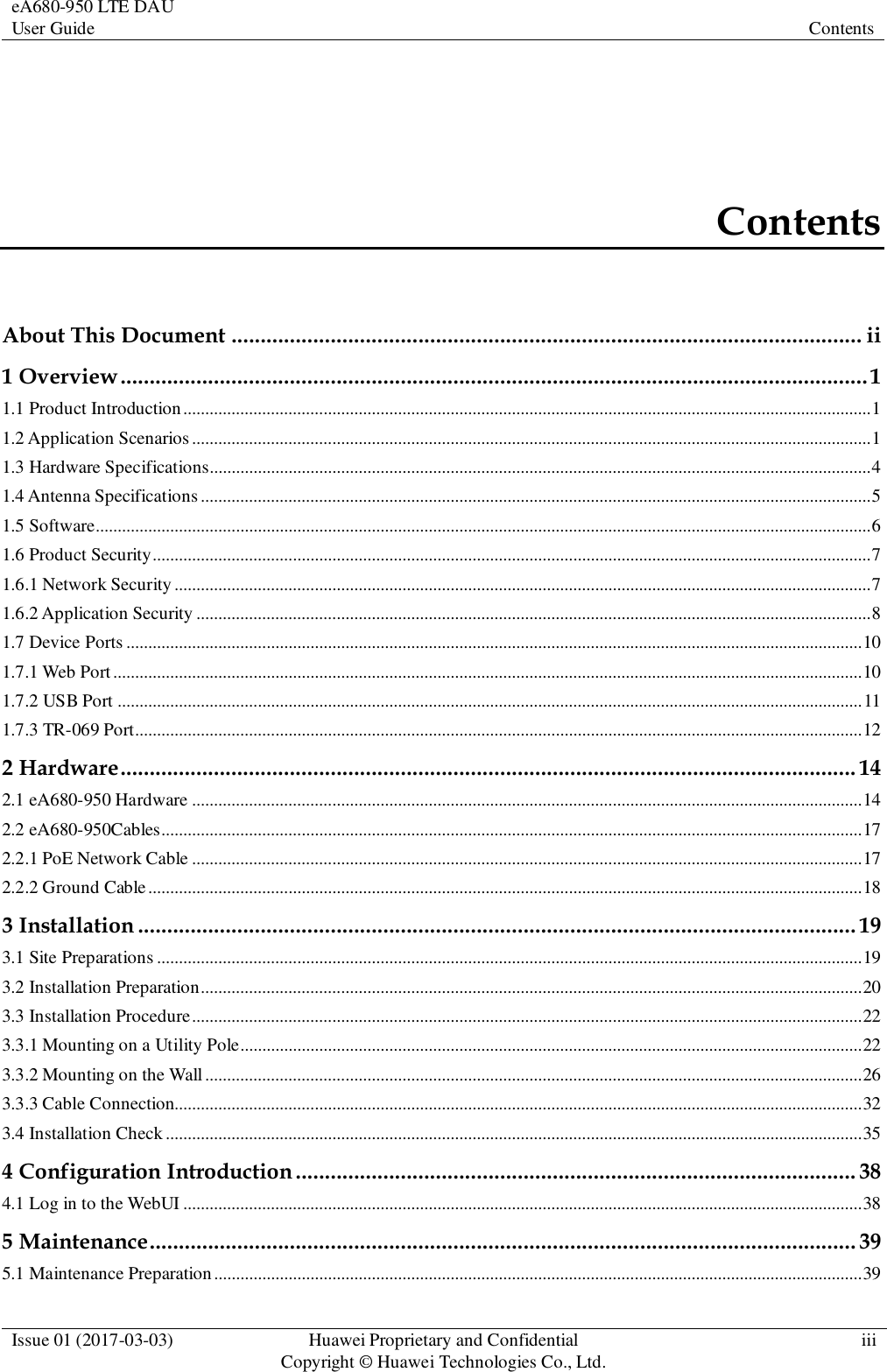 eA680-950 LTE DAU User Guide Contents  Issue 01 (2017-03-03) Huawei Proprietary and Confidential                                     Copyright © Huawei Technologies Co., Ltd. iii  Contents About This Document ............................................................................................................ ii 1 Overview ................................................................................................................................ 1 1.1 Product Introduction ............................................................................................................................................................. 1 1.2 Application Scenarios ........................................................................................................................................................... 1 1.3 Hardware Specifications....................................................................................................................................................... 4 1.4 Antenna Specifications ......................................................................................................................................................... 5 1.5 Software................................................................................................................................................................................. 6 1.6 Product Security .................................................................................................................................................................... 7 1.6.1 Network Security ............................................................................................................................................................... 7 1.6.2 Application Security .......................................................................................................................................................... 8 1.7 Device Ports ........................................................................................................................................................................ 10 1.7.1 Web Port ........................................................................................................................................................................... 10 1.7.2 USB Port .......................................................................................................................................................................... 11 1.7.3 TR-069 Port ...................................................................................................................................................................... 12 2 Hardware .............................................................................................................................. 14 2.1 eA680-950 Hardware ......................................................................................................................................................... 14 2.2 eA680-950Cables................................................................................................................................................................ 17 2.2.1 PoE Network Cable ......................................................................................................................................................... 17 2.2.2 Ground Cable ................................................................................................................................................................... 18 3 Installation ........................................................................................................................... 19 3.1 Site Preparations ................................................................................................................................................................. 19 3.2 Installation Preparation ....................................................................................................................................................... 20 3.3 Installation Procedure ......................................................................................................................................................... 22 3.3.1 Mounting on a Utility Pole.............................................................................................................................................. 22 3.3.2 Mounting on the Wall ...................................................................................................................................................... 26 3.3.3 Cable Connection............................................................................................................................................................. 32 3.4 Installation Check ............................................................................................................................................................... 35 4 Configuration Introduction ................................................................................................ 38 4.1 Log in to the WebUI ........................................................................................................................................................... 38 5 Maintenance ......................................................................................................................... 39 5.1 Maintenance Preparation .................................................................................................................................................... 39 