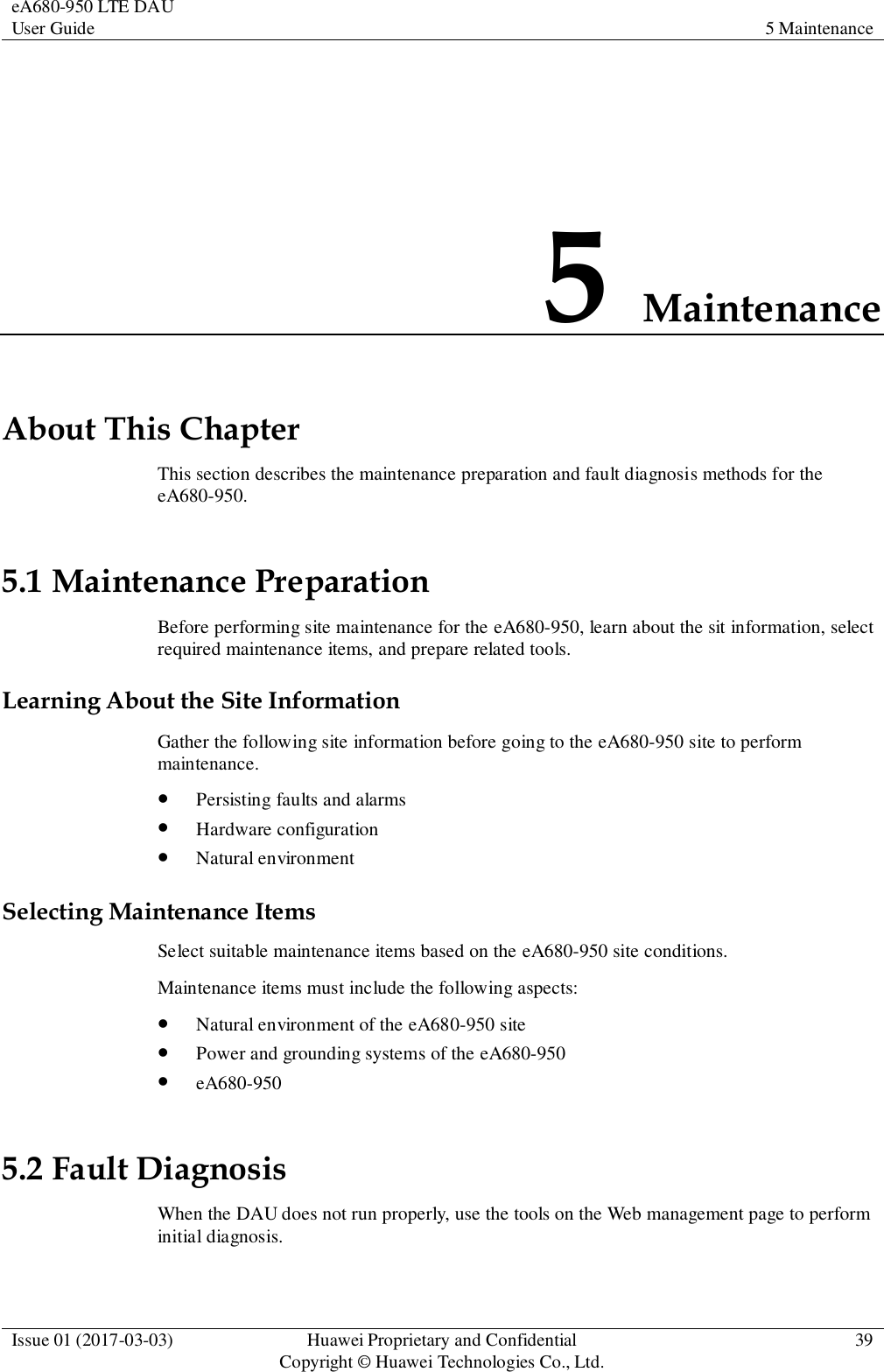 eA680-950 LTE DAU User Guide 5 Maintenance  Issue 01 (2017-03-03) Huawei Proprietary and Confidential                                     Copyright © Huawei Technologies Co., Ltd. 39  5 Maintenance About This Chapter This section describes the maintenance preparation and fault diagnosis methods for the eA680-950. 5.1 Maintenance Preparation Before performing site maintenance for the eA680-950, learn about the sit information, select required maintenance items, and prepare related tools.   Learning About the Site Information Gather the following site information before going to the eA680-950 site to perform maintenance.    Persisting faults and alarms  Hardware configuration  Natural environment Selecting Maintenance Items Select suitable maintenance items based on the eA680-950 site conditions.   Maintenance items must include the following aspects:  Natural environment of the eA680-950 site  Power and grounding systems of the eA680-950  eA680-950 5.2 Fault Diagnosis When the DAU does not run properly, use the tools on the Web management page to perform initial diagnosis. 