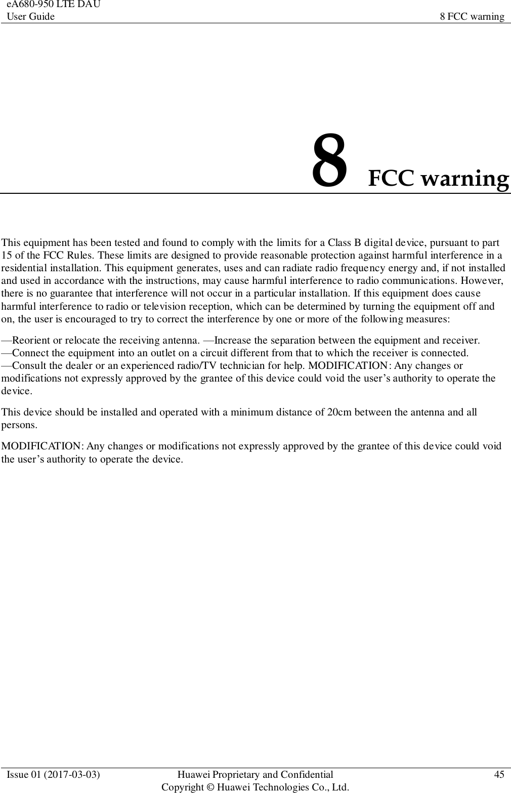 eA680-950 LTE DAU User Guide 8 FCC warning  Issue 01 (2017-03-03) Huawei Proprietary and Confidential                                     Copyright © Huawei Technologies Co., Ltd. 45  8 FCC warning This equipment has been tested and found to comply with the limits for a Class B digital device, pursuant to part 15 of the FCC Rules. These limits are designed to provide reasonable protection against harmful interference in a residential installation. This equipment generates, uses and can radiate radio frequency energy and, if not installed and used in accordance with the instructions, may cause harmful interference to radio communications. However, there is no guarantee that interference will not occur in a particular installation. If this equipment does cause harmful interference to radio or television reception, which can be determined by turning the equipment off and on, the user is encouraged to try to correct the interference by one or more of the following measures:   —Reorient or relocate the receiving antenna. —Increase the separation between the equipment and receiver. —Connect the equipment into an outlet on a circuit different from that to which the receiver is connected. —Consult the dealer or an experienced radio/TV technician for help. MODIFICATION: Any changes or modifications not expressly approved by the grantee of this device could void the user’s authority to operate the device.   This device should be installed and operated with a minimum distance of 20cm between the antenna and all persons. MODIFICATION: Any changes or modifications not expressly approved by the grantee of this device could void the user’s authority to operate the device. 