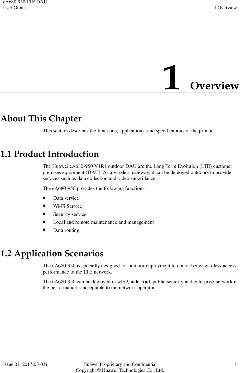 eA680-950 LTE DAU User Guide 1 Overview  Issue 01 (2017-03-03) Huawei Proprietary and Confidential                                     Copyright © Huawei Technologies Co., Ltd. 1  1 Overview About This Chapter This section describes the functions, applications, and specifications of the product. 1.1 Product Introduction The Huawei eA680-950 V1R1 outdoor DAU are the Long Term Evolution (LTE) customer premises equipment (DAU). As a wireless gateway, it can be deployed outdoors to provide services such as data collection and video surveillance.   The eA680-950 provides the following functions:  Data service  Wi-Fi Service  Security service  Local and remote maintenance and management  Data routing. 1.2 Application Scenarios The eA680-950 is specially designed for outdoor deployment to obtain better wireless access performance to the LTE network.   The eA680-950 can be deployed in wISP, industrial, public security and enterprise network if the performance is acceptable to the network operator. 