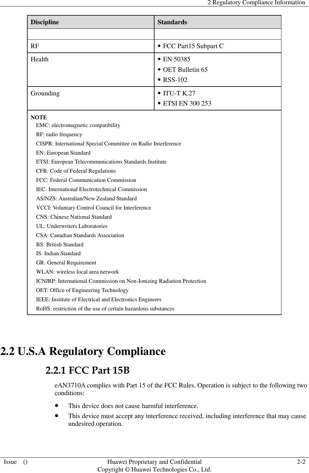   2 Regulatory Compliance Information  Issue    () Huawei Proprietary and Confidential                                     Copyright © Huawei Technologies Co., Ltd. 2-2  Discipline Standards  RF  FCC Part15 Subpart C Health  EN 50385  OET Bulletin 65  RSS-102 Grounding  ITU-T K.27  ETSI EN 300 253 NOTE EMC: electromagnetic compatibility RF: radio frequency CISPR: International Special Committee on Radio Interference EN: European Standard ETSI: European Telecommunications Standards Institute CFR: Code of Federal Regulations FCC: Federal Communication Commission IEC: International Electrotechnical Commission AS/NZS: Australian/New Zealand Standard VCCI: Voluntary Control Council for Interference CNS: Chinese National Standard UL: Underwriters Laboratories CSA: Canadian Standards Association BS: British Standard IS: Indian Standard GR: General Requirement WLAN: wireless local area network ICNIRP: International Commission on Non-Ionizing Radiation Protection OET: Office of Engineering Technology IEEE: Institute of Electrical and Electronics Engineers RoHS: restriction of the use of certain hazardous substances  2.2 U.S.A Regulatory Compliance 2.2.1 FCC Part 15B eAN3710A complies with Part 15 of the FCC Rules. Operation is subject to the following two conditions:  This device does not cause harmful interference.  This device must accept any interference received, including interference that may cause undesired operation. 