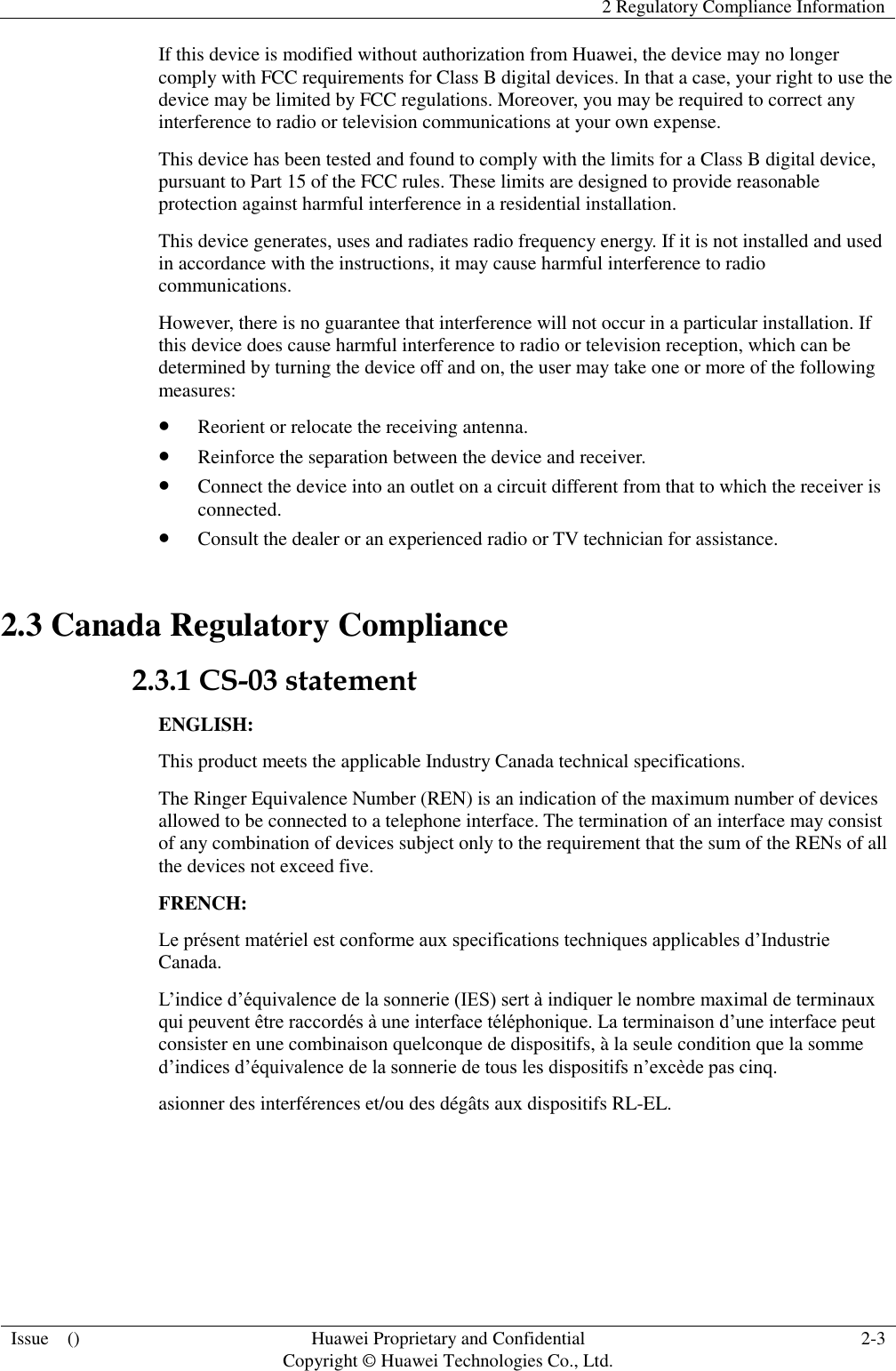   2 Regulatory Compliance Information  Issue    () Huawei Proprietary and Confidential                                     Copyright © Huawei Technologies Co., Ltd. 2-3  If this device is modified without authorization from Huawei, the device may no longer comply with FCC requirements for Class B digital devices. In that a case, your right to use the device may be limited by FCC regulations. Moreover, you may be required to correct any interference to radio or television communications at your own expense. This device has been tested and found to comply with the limits for a Class B digital device, pursuant to Part 15 of the FCC rules. These limits are designed to provide reasonable protection against harmful interference in a residential installation. This device generates, uses and radiates radio frequency energy. If it is not installed and used in accordance with the instructions, it may cause harmful interference to radio communications. However, there is no guarantee that interference will not occur in a particular installation. If this device does cause harmful interference to radio or television reception, which can be determined by turning the device off and on, the user may take one or more of the following measures:  Reorient or relocate the receiving antenna.  Reinforce the separation between the device and receiver.  Connect the device into an outlet on a circuit different from that to which the receiver is connected.  Consult the dealer or an experienced radio or TV technician for assistance. 2.3 Canada Regulatory Compliance 2.3.1 CS-03 statement ENGLISH: This product meets the applicable Industry Canada technical specifications.   The Ringer Equivalence Number (REN) is an indication of the maximum number of devices allowed to be connected to a telephone interface. The termination of an interface may consist of any combination of devices subject only to the requirement that the sum of the RENs of all the devices not exceed five. FRENCH: Le présent matériel est conforme aux specifications techniques applicables d’Industrie Canada. L’indice d’équivalence de la sonnerie (IES) sert à indiquer le nombre maximal de terminaux qui peuvent être raccordés à une interface téléphonique. La terminaison d’une interface peut consister en une combinaison quelconque de dispositifs, à la seule condition que la somme d’indices d’équivalence de la sonnerie de tous les dispositifs n’excède pas cinq. asionner des interférences et/ou des dégâts aux dispositifs RL-EL.  