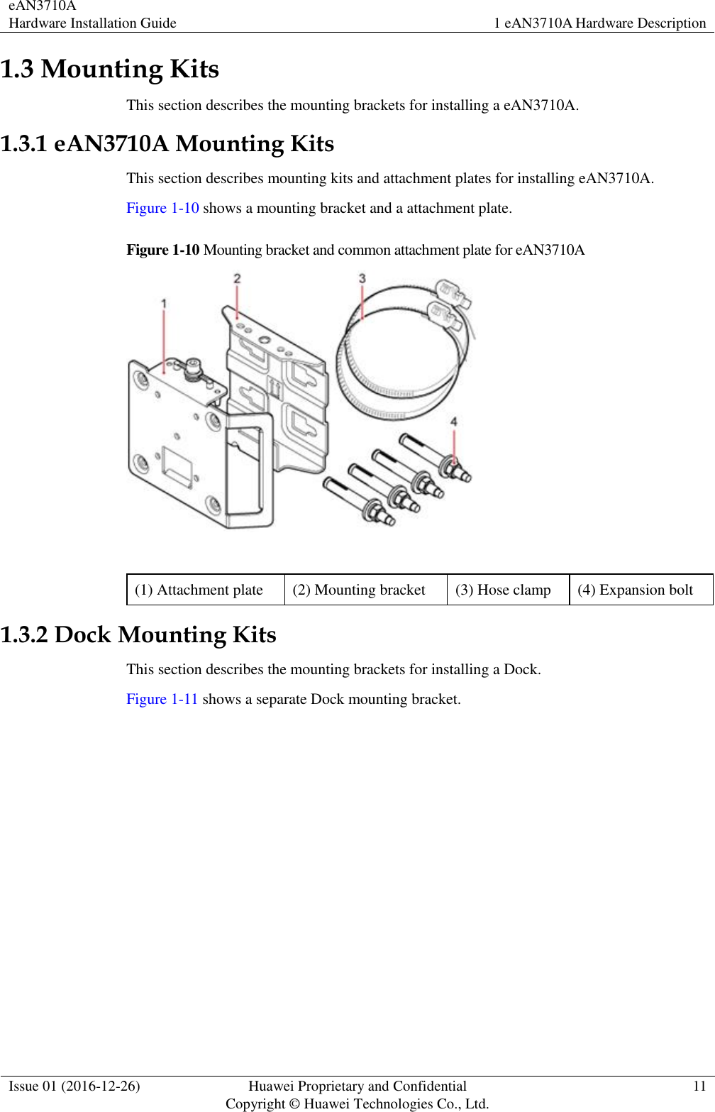 eAN3710A Hardware Installation Guide 1 eAN3710A Hardware Description  Issue 01 (2016-12-26) Huawei Proprietary and Confidential                                     Copyright © Huawei Technologies Co., Ltd. 11  1.3 Mounting Kits This section describes the mounting brackets for installing a eAN3710A. 1.3.1 eAN3710A Mounting Kits This section describes mounting kits and attachment plates for installing eAN3710A. Figure 1-10 shows a mounting bracket and a attachment plate. Figure 1-10 Mounting bracket and common attachment plate for eAN3710A   (1) Attachment plate (2) Mounting bracket (3) Hose clamp (4) Expansion bolt 1.3.2 Dock Mounting Kits This section describes the mounting brackets for installing a Dock. Figure 1-11 shows a separate Dock mounting bracket. 