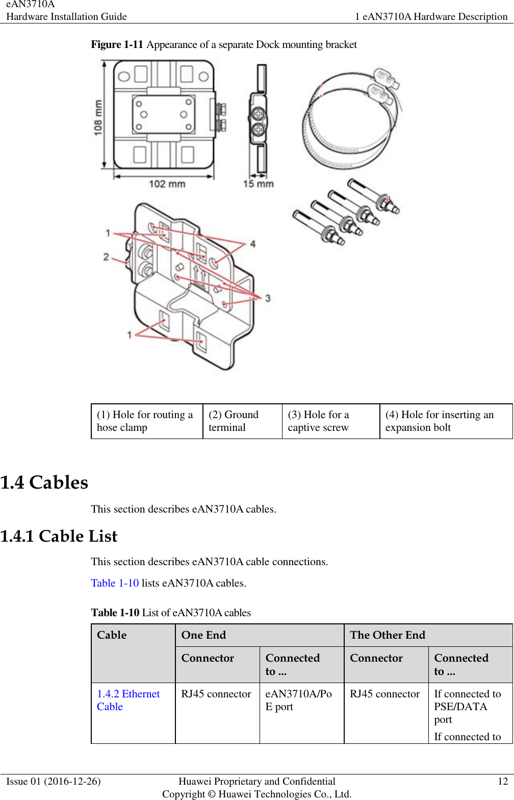 eAN3710A Hardware Installation Guide 1 eAN3710A Hardware Description  Issue 01 (2016-12-26) Huawei Proprietary and Confidential                                     Copyright © Huawei Technologies Co., Ltd. 12  Figure 1-11 Appearance of a separate Dock mounting bracket   (1) Hole for routing a hose clamp (2) Ground terminal (3) Hole for a captive screw (4) Hole for inserting an expansion bolt 1.4 Cables This section describes eAN3710A cables. 1.4.1 Cable List This section describes eAN3710A cable connections. Table 1-10 lists eAN3710A cables. Table 1-10 List of eAN3710A cables Cable One End The Other End Connector Connected to ... Connector Connected to ... 1.4.2 Ethernet Cable RJ45 connector eAN3710A/PoE port RJ45 connector If connected to PSE/DATA port If connected to 