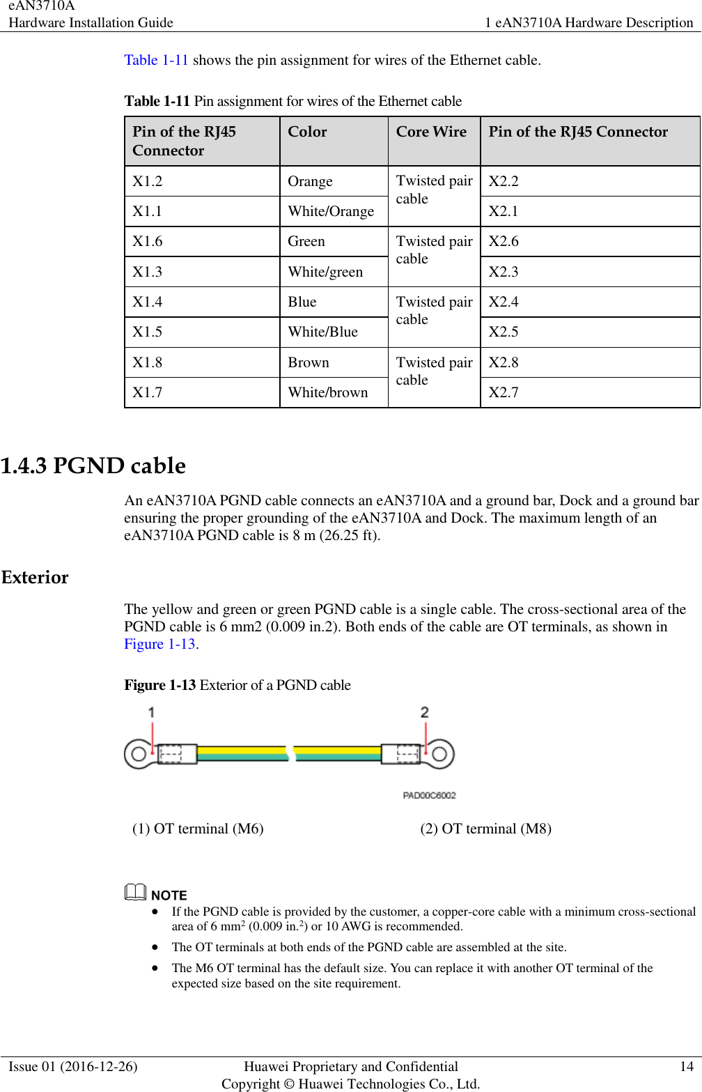 eAN3710A Hardware Installation Guide 1 eAN3710A Hardware Description  Issue 01 (2016-12-26) Huawei Proprietary and Confidential                                     Copyright © Huawei Technologies Co., Ltd. 14  Table 1-11 shows the pin assignment for wires of the Ethernet cable. Table 1-11 Pin assignment for wires of the Ethernet cable Pin of the RJ45 Connector Color Core Wire Pin of the RJ45 Connector X1.2 Orange Twisted pair cable X2.2 X1.1 White/Orange X2.1 X1.6 Green Twisted pair cable X2.6 X1.3 White/green X2.3 X1.4 Blue Twisted pair cable X2.4 X1.5 White/Blue X2.5 X1.8 Brown Twisted pair cable X2.8 X1.7 White/brown X2.7  1.4.3 PGND cable An eAN3710A PGND cable connects an eAN3710A and a ground bar, Dock and a ground bar ensuring the proper grounding of the eAN3710A and Dock. The maximum length of an eAN3710A PGND cable is 8 m (26.25 ft).   Exterior The yellow and green or green PGND cable is a single cable. The cross-sectional area of the PGND cable is 6 mm2 (0.009 in.2). Both ends of the cable are OT terminals, as shown in Figure 1-13.   Figure 1-13 Exterior of a PGND cable    (1) OT terminal (M6) (2) OT terminal (M8)    If the PGND cable is provided by the customer, a copper-core cable with a minimum cross-sectional area of 6 mm2 (0.009 in.2) or 10 AWG is recommended.  The OT terminals at both ends of the PGND cable are assembled at the site.  The M6 OT terminal has the default size. You can replace it with another OT terminal of the expected size based on the site requirement. 