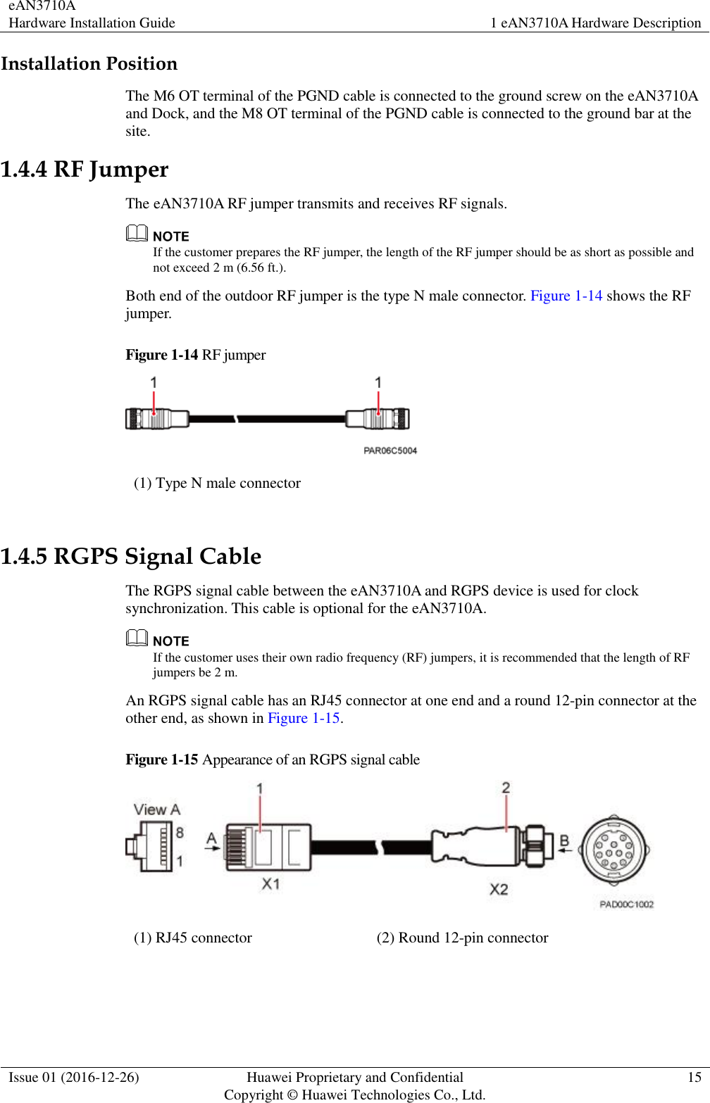 eAN3710A Hardware Installation Guide 1 eAN3710A Hardware Description  Issue 01 (2016-12-26) Huawei Proprietary and Confidential                                     Copyright © Huawei Technologies Co., Ltd. 15  Installation Position The M6 OT terminal of the PGND cable is connected to the ground screw on the eAN3710A and Dock, and the M8 OT terminal of the PGND cable is connected to the ground bar at the site.   1.4.4 RF Jumper The eAN3710A RF jumper transmits and receives RF signals.    If the customer prepares the RF jumper, the length of the RF jumper should be as short as possible and not exceed 2 m (6.56 ft.). Both end of the outdoor RF jumper is the type N male connector. Figure 1-14 shows the RF jumper. Figure 1-14 RF jumper  (1) Type N male connector  1.4.5 RGPS Signal Cable The RGPS signal cable between the eAN3710A and RGPS device is used for clock synchronization. This cable is optional for the eAN3710A.    If the customer uses their own radio frequency (RF) jumpers, it is recommended that the length of RF jumpers be 2 m. An RGPS signal cable has an RJ45 connector at one end and a round 12-pin connector at the other end, as shown in Figure 1-15. Figure 1-15 Appearance of an RGPS signal cable  (1) RJ45 connector (2) Round 12-pin connector       