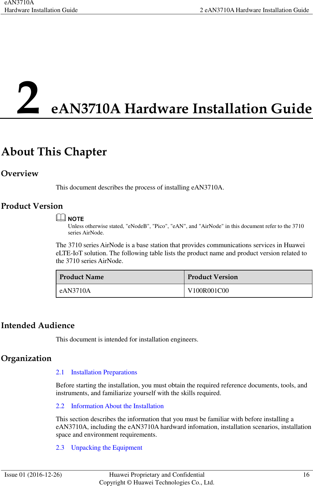 eAN3710A Hardware Installation Guide 2 eAN3710A Hardware Installation Guide  Issue 01 (2016-12-26) Huawei Proprietary and Confidential                                     Copyright © Huawei Technologies Co., Ltd. 16  2 eAN3710A Hardware Installation Guide About This Chapter Overview This document describes the process of installing eAN3710A. Product Version  Unless otherwise stated, &quot;eNodeB&quot;, &quot;Pico&quot;, &quot;eAN&quot;, and &quot;AirNode&quot; in this document refer to the 3710 series AirNode.   The 3710 series AirNode is a base station that provides communications services in Huawei eLTE-IoT solution. The following table lists the product name and product version related to the 3710 series AirNode. Product Name Product Version eAN3710A V100R001C00  Intended Audience This document is intended for installation engineers. Organization 2.1    Installation Preparations Before starting the installation, you must obtain the required reference documents, tools, and instruments, and familiarize yourself with the skills required. 2.2    Information About the Installation This section describes the information that you must be familiar with before installing a eAN3710A, including the eAN3710A hardward infomation, installation scenarios, installation space and environment requirements. 2.3    Unpacking the Equipment 