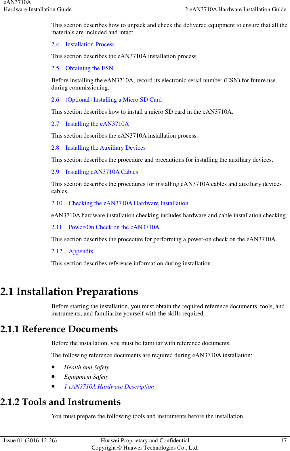 eAN3710A Hardware Installation Guide 2 eAN3710A Hardware Installation Guide  Issue 01 (2016-12-26) Huawei Proprietary and Confidential                                     Copyright © Huawei Technologies Co., Ltd. 17  This section describes how to unpack and check the delivered equipment to ensure that all the materials are included and intact. 2.4    Installation Process This section describes the eAN3710A installation process.   2.5    Obtaining the ESN Before installing the eAN3710A, record its electronic serial number (ESN) for future use during commissioning. 2.6    (Optional) Installing a Micro SD Card This section describes how to install a micro SD card in the eAN3710A. 2.7    Installing the eAN3710A This section describes the eAN3710A installation process. 2.8    Installing the Auxiliary Devices This section describes the procedure and precautions for installing the auxiliary devices. 2.9    Installing eAN3710A Cables This section describes the procedures for installing eAN3710A cables and auxiliary devices cables. 2.10    Checking the eAN3710A Hardware Installation eAN3710A hardware installation checking includes hardware and cable installation checking.   2.11    Power-On Check on the eAN3710A This section describes the procedure for performing a power-on check on the eAN3710A. 2.12    Appendix This section describes reference information during installation.   2.1 Installation Preparations Before starting the installation, you must obtain the required reference documents, tools, and instruments, and familiarize yourself with the skills required. 2.1.1 Reference Documents Before the installation, you must be familiar with reference documents. The following reference documents are required during eAN3710A installation:  Health and Safety  Equipment Safety  1 eAN3710A Hardware Description 2.1.2 Tools and Instruments You must prepare the following tools and instruments before the installation. 