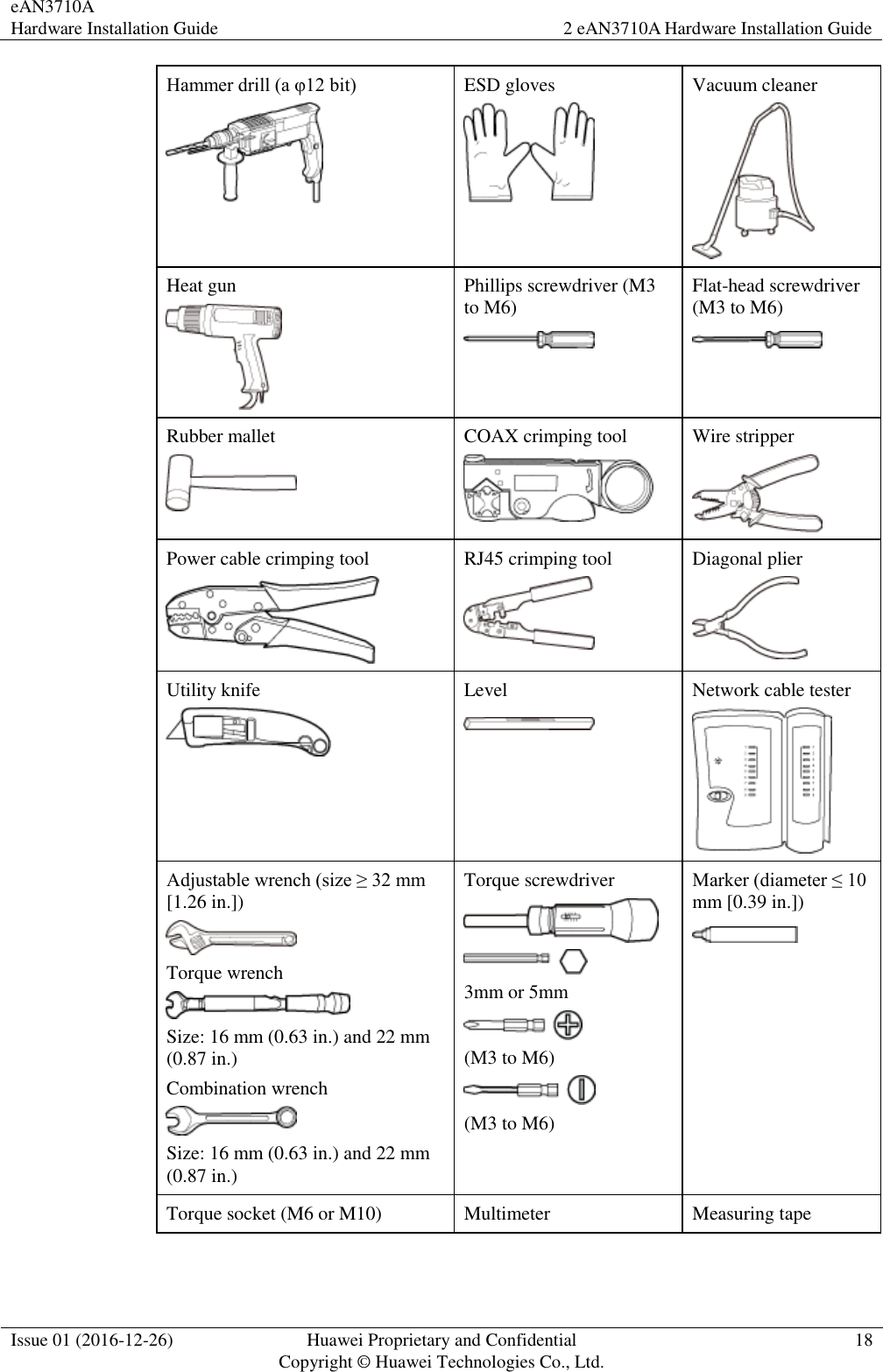 eAN3710A Hardware Installation Guide 2 eAN3710A Hardware Installation Guide  Issue 01 (2016-12-26) Huawei Proprietary and Confidential                                     Copyright © Huawei Technologies Co., Ltd. 18  Hammer drill (a φ12 bit)    ESD gloves  Vacuum cleaner  Heat gun  Phillips screwdriver (M3 to M6)  Flat-head screwdriver (M3 to M6)  Rubber mallet  COAX crimping tool  Wire stripper  Power cable crimping tool  RJ45 crimping tool  Diagonal plier  Utility knife  Level  Network cable tester  Adjustable wrench (size ≥ 32 mm [1.26 in.])  Torque wrench  Size: 16 mm (0.63 in.) and 22 mm (0.87 in.) Combination wrench  Size: 16 mm (0.63 in.) and 22 mm (0.87 in.) Torque screwdriver   3mm or 5mm  (M3 to M6)  (M3 to M6) Marker (diameter ≤ 10 mm [0.39 in.])    Torque socket (M6 or M10) Multimeter Measuring tape 