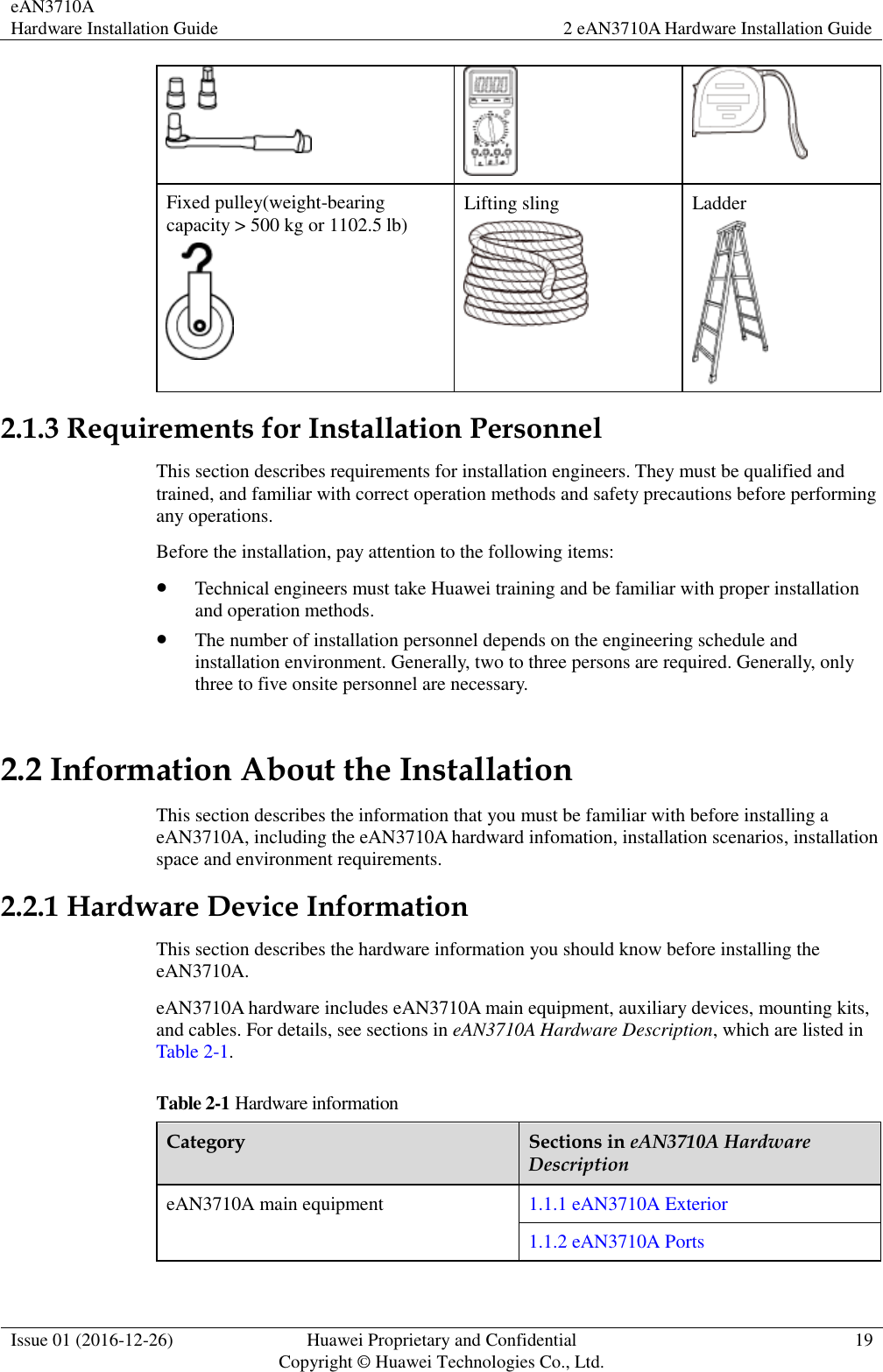 eAN3710A Hardware Installation Guide 2 eAN3710A Hardware Installation Guide  Issue 01 (2016-12-26) Huawei Proprietary and Confidential                                     Copyright © Huawei Technologies Co., Ltd. 19     Fixed pulley(weight-bearing capacity &gt; 500 kg or 1102.5 lb)  Lifting sling  Ladder  2.1.3 Requirements for Installation Personnel This section describes requirements for installation engineers. They must be qualified and trained, and familiar with correct operation methods and safety precautions before performing any operations. Before the installation, pay attention to the following items:    Technical engineers must take Huawei training and be familiar with proper installation and operation methods.  The number of installation personnel depends on the engineering schedule and installation environment. Generally, two to three persons are required. Generally, only three to five onsite personnel are necessary.   2.2 Information About the Installation This section describes the information that you must be familiar with before installing a eAN3710A, including the eAN3710A hardward infomation, installation scenarios, installation space and environment requirements. 2.2.1 Hardware Device Information This section describes the hardware information you should know before installing the eAN3710A. eAN3710A hardware includes eAN3710A main equipment, auxiliary devices, mounting kits, and cables. For details, see sections in eAN3710A Hardware Description, which are listed in Table 2-1. Table 2-1 Hardware information Category Sections in eAN3710A Hardware Description eAN3710A main equipment 1.1.1 eAN3710A Exterior 1.1.2 eAN3710A Ports 