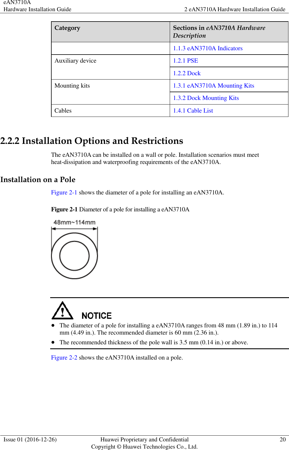 eAN3710A Hardware Installation Guide 2 eAN3710A Hardware Installation Guide  Issue 01 (2016-12-26) Huawei Proprietary and Confidential                                     Copyright © Huawei Technologies Co., Ltd. 20  Category Sections in eAN3710A Hardware Description 1.1.3 eAN3710A Indicators Auxiliary device 1.2.1 PSE 1.2.2 Dock Mounting kits 1.3.1 eAN3710A Mounting Kits 1.3.2 Dock Mounting Kits Cables 1.4.1 Cable List  2.2.2 Installation Options and Restrictions The eAN3710A can be installed on a wall or pole. Installation scenarios must meet heat-dissipation and waterproofing requirements of the eAN3710A. Installation on a Pole Figure 2-1 shows the diameter of a pole for installing an eAN3710A.   Figure 2-1 Diameter of a pole for installing a eAN3710A     The diameter of a pole for installing a eAN3710A ranges from 48 mm (1.89 in.) to 114 mm (4.49 in.). The recommended diameter is 60 mm (2.36 in.).  The recommended thickness of the pole wall is 3.5 mm (0.14 in.) or above.   Figure 2-2 shows the eAN3710A installed on a pole. 