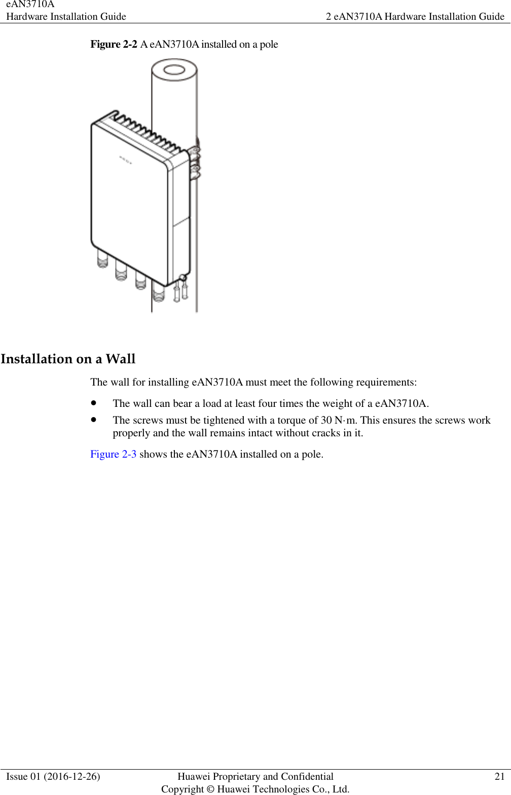 eAN3710A Hardware Installation Guide 2 eAN3710A Hardware Installation Guide  Issue 01 (2016-12-26) Huawei Proprietary and Confidential                                     Copyright © Huawei Technologies Co., Ltd. 21  Figure 2-2 A eAN3710A installed on a pole   Installation on a Wall The wall for installing eAN3710A must meet the following requirements:    The wall can bear a load at least four times the weight of a eAN3710A.  The screws must be tightened with a torque of 30 N·m. This ensures the screws work properly and the wall remains intact without cracks in it.   Figure 2-3 shows the eAN3710A installed on a pole. 