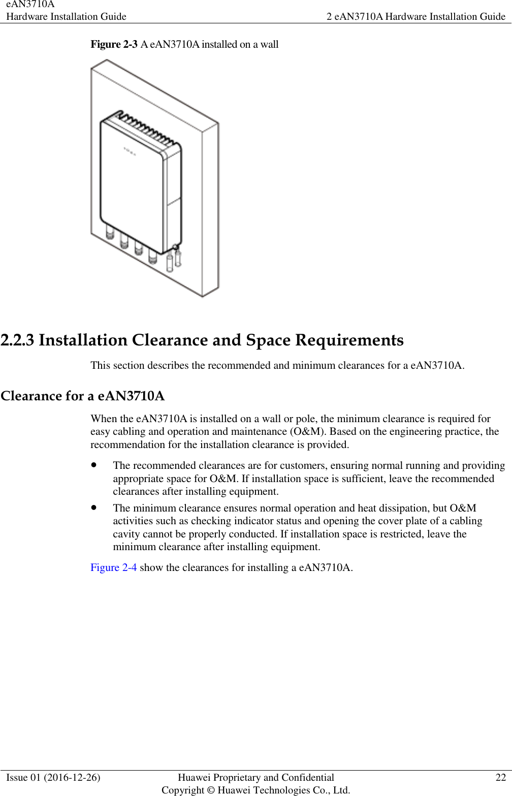 eAN3710A Hardware Installation Guide 2 eAN3710A Hardware Installation Guide  Issue 01 (2016-12-26) Huawei Proprietary and Confidential                                     Copyright © Huawei Technologies Co., Ltd. 22  Figure 2-3 A eAN3710A installed on a wall   2.2.3 Installation Clearance and Space Requirements This section describes the recommended and minimum clearances for a eAN3710A. Clearance for a eAN3710A When the eAN3710A is installed on a wall or pole, the minimum clearance is required for easy cabling and operation and maintenance (O&amp;M). Based on the engineering practice, the recommendation for the installation clearance is provided.    The recommended clearances are for customers, ensuring normal running and providing appropriate space for O&amp;M. If installation space is sufficient, leave the recommended clearances after installing equipment.  The minimum clearance ensures normal operation and heat dissipation, but O&amp;M activities such as checking indicator status and opening the cover plate of a cabling cavity cannot be properly conducted. If installation space is restricted, leave the minimum clearance after installing equipment. Figure 2-4 show the clearances for installing a eAN3710A. 