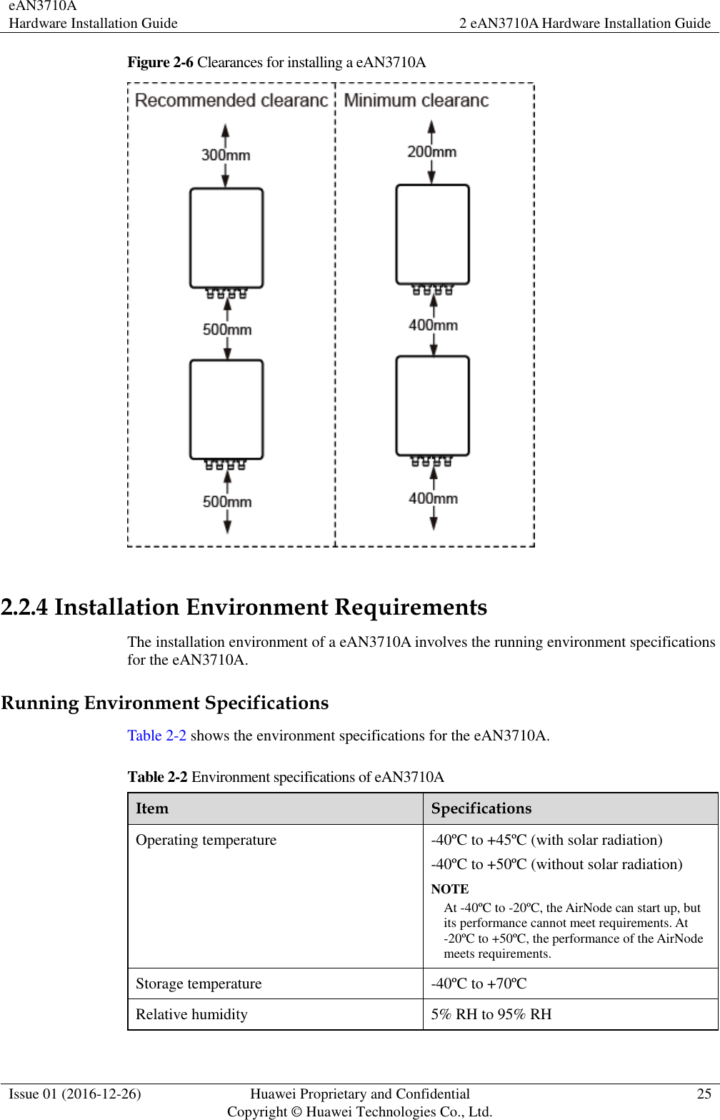 eAN3710A Hardware Installation Guide 2 eAN3710A Hardware Installation Guide  Issue 01 (2016-12-26) Huawei Proprietary and Confidential                                     Copyright © Huawei Technologies Co., Ltd. 25  Figure 2-6 Clearances for installing a eAN3710A   2.2.4 Installation Environment Requirements The installation environment of a eAN3710A involves the running environment specifications for the eAN3710A. Running Environment Specifications Table 2-2 shows the environment specifications for the eAN3710A. Table 2-2 Environment specifications of eAN3710A Item Specifications Operating temperature -40ºC to +45ºC (with solar radiation) -40ºC to +50ºC (without solar radiation) NOTE At -40ºC to -20ºC, the AirNode can start up, but its performance cannot meet requirements. At -20ºC to +50ºC, the performance of the AirNode meets requirements. Storage temperature -40ºC to +70ºC Relative humidity 5% RH to 95% RH 