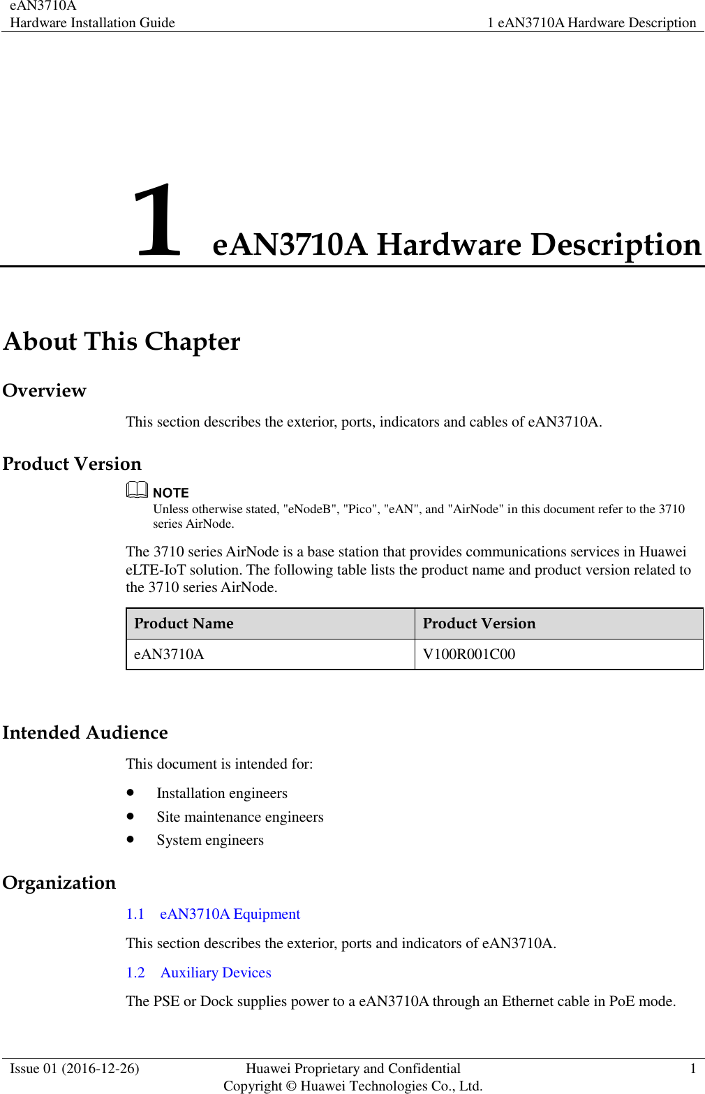 eAN3710A Hardware Installation Guide 1 eAN3710A Hardware Description  Issue 01 (2016-12-26) Huawei Proprietary and Confidential                                     Copyright © Huawei Technologies Co., Ltd. 1  1 eAN3710A Hardware Description About This Chapter Overview This section describes the exterior, ports, indicators and cables of eAN3710A. Product Version  Unless otherwise stated, &quot;eNodeB&quot;, &quot;Pico&quot;, &quot;eAN&quot;, and &quot;AirNode&quot; in this document refer to the 3710 series AirNode.   The 3710 series AirNode is a base station that provides communications services in Huawei eLTE-IoT solution. The following table lists the product name and product version related to the 3710 series AirNode. Product Name Product Version eAN3710A V100R001C00  Intended Audience This document is intended for:    Installation engineers  Site maintenance engineers  System engineers Organization 1.1    eAN3710A Equipment This section describes the exterior, ports and indicators of eAN3710A. 1.2    Auxiliary Devices The PSE or Dock supplies power to a eAN3710A through an Ethernet cable in PoE mode. 