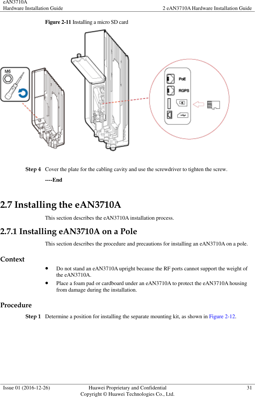 eAN3710A Hardware Installation Guide 2 eAN3710A Hardware Installation Guide  Issue 01 (2016-12-26) Huawei Proprietary and Confidential                                     Copyright © Huawei Technologies Co., Ltd. 31  Figure 2-11 Installing a micro SD card   Step 4 Cover the plate for the cabling cavity and use the screwdriver to tighten the screw. ----End 2.7 Installing the eAN3710A This section describes the eAN3710A installation process. 2.7.1 Installing eAN3710A on a Pole This section describes the procedure and precautions for installing an eAN3710A on a pole. Context  Do not stand an eAN3710A upright because the RF ports cannot support the weight of the eAN3710A.  Place a foam pad or cardboard under an eAN3710A to protect the eAN3710A housing from damage during the installation. Procedure Step 1 Determine a position for installing the separate mounting kit, as shown in Figure 2-12. 