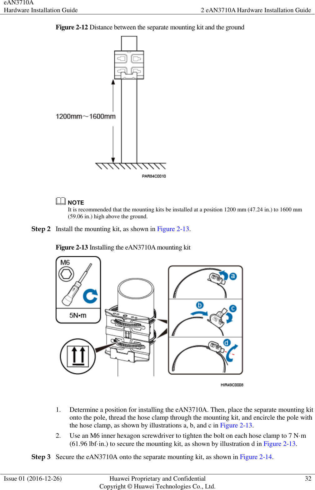 eAN3710A Hardware Installation Guide 2 eAN3710A Hardware Installation Guide  Issue 01 (2016-12-26) Huawei Proprietary and Confidential                                     Copyright © Huawei Technologies Co., Ltd. 32  Figure 2-12 Distance between the separate mounting kit and the ground    It is recommended that the mounting kits be installed at a position 1200 mm (47.24 in.) to 1600 mm (59.06 in.) high above the ground.   Step 2 Install the mounting kit, as shown in Figure 2-13. Figure 2-13 Installing the eAN3710A mounting kit   1. Determine a position for installing the eAN3710A. Then, place the separate mounting kit onto the pole, thread the hose clamp through the mounting kit, and encircle the pole with the hose clamp, as shown by illustrations a, b, and c in Figure 2-13. 2. Use an M6 inner hexagon screwdriver to tighten the bolt on each hose clamp to 7 N·m (61.96 lbf·in.) to secure the mounting kit, as shown by illustration d in Figure 2-13. Step 3 Secure the eAN3710A onto the separate mounting kit, as shown in Figure 2-14. 