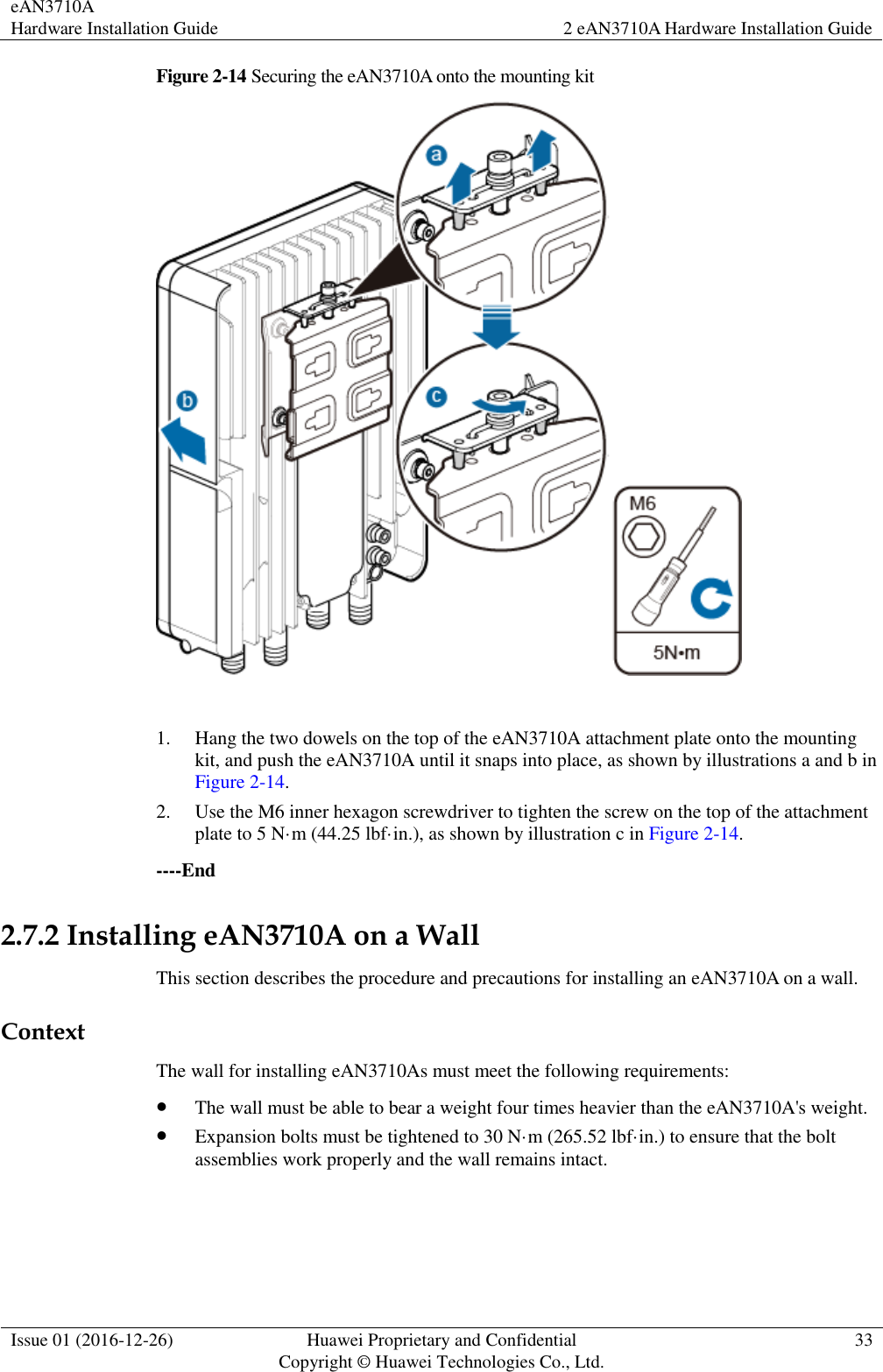 eAN3710A Hardware Installation Guide 2 eAN3710A Hardware Installation Guide  Issue 01 (2016-12-26) Huawei Proprietary and Confidential                                     Copyright © Huawei Technologies Co., Ltd. 33  Figure 2-14 Securing the eAN3710A onto the mounting kit   1. Hang the two dowels on the top of the eAN3710A attachment plate onto the mounting kit, and push the eAN3710A until it snaps into place, as shown by illustrations a and b in Figure 2-14. 2. Use the M6 inner hexagon screwdriver to tighten the screw on the top of the attachment plate to 5 N·m (44.25 lbf·in.), as shown by illustration c in Figure 2-14. ----End 2.7.2 Installing eAN3710A on a Wall This section describes the procedure and precautions for installing an eAN3710A on a wall. Context The wall for installing eAN3710As must meet the following requirements:  The wall must be able to bear a weight four times heavier than the eAN3710A&apos;s weight.  Expansion bolts must be tightened to 30 N·m (265.52 lbf·in.) to ensure that the bolt assemblies work properly and the wall remains intact.  