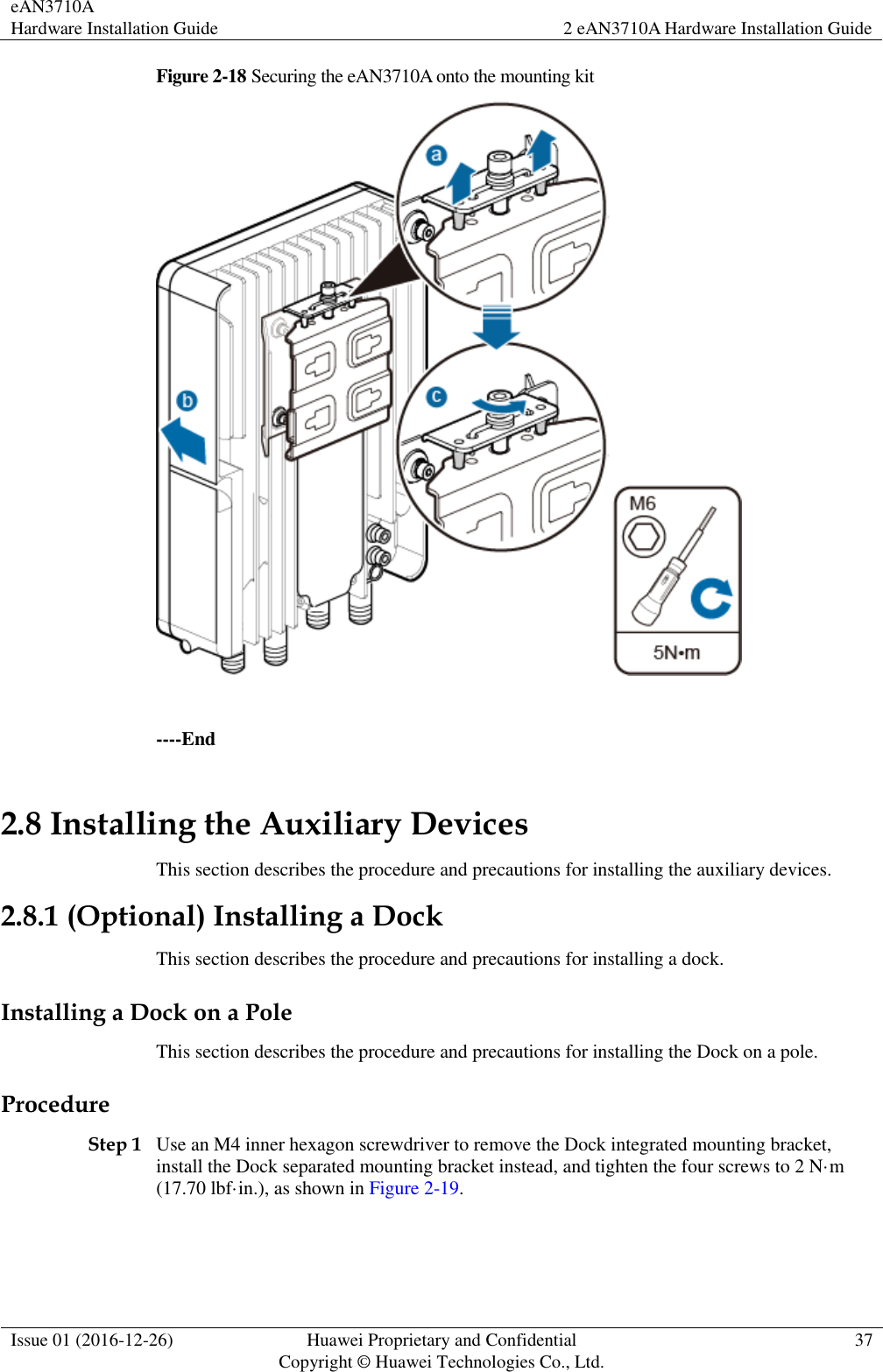 eAN3710A Hardware Installation Guide 2 eAN3710A Hardware Installation Guide  Issue 01 (2016-12-26) Huawei Proprietary and Confidential                                     Copyright © Huawei Technologies Co., Ltd. 37  Figure 2-18 Securing the eAN3710A onto the mounting kit   ----End 2.8 Installing the Auxiliary Devices This section describes the procedure and precautions for installing the auxiliary devices. 2.8.1 (Optional) Installing a Dock This section describes the procedure and precautions for installing a dock. Installing a Dock on a Pole This section describes the procedure and precautions for installing the Dock on a pole. Procedure Step 1 Use an M4 inner hexagon screwdriver to remove the Dock integrated mounting bracket, install the Dock separated mounting bracket instead, and tighten the four screws to 2 N·m (17.70 lbf·in.), as shown in Figure 2-19. 
