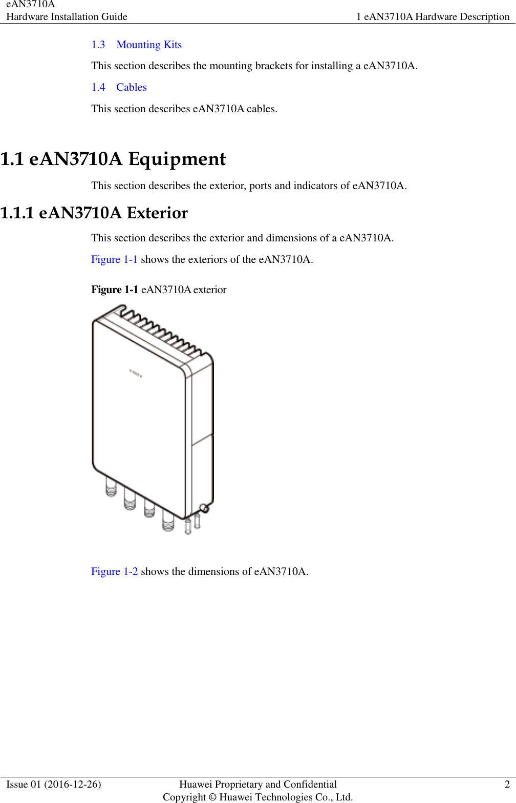 eAN3710A Hardware Installation Guide 1 eAN3710A Hardware Description  Issue 01 (2016-12-26) Huawei Proprietary and Confidential                                     Copyright © Huawei Technologies Co., Ltd. 2  1.3    Mounting Kits This section describes the mounting brackets for installing a eAN3710A. 1.4    Cables This section describes eAN3710A cables. 1.1 eAN3710A Equipment This section describes the exterior, ports and indicators of eAN3710A. 1.1.1 eAN3710A Exterior This section describes the exterior and dimensions of a eAN3710A. Figure 1-1 shows the exteriors of the eAN3710A. Figure 1-1 eAN3710A exterior   Figure 1-2 shows the dimensions of eAN3710A. 