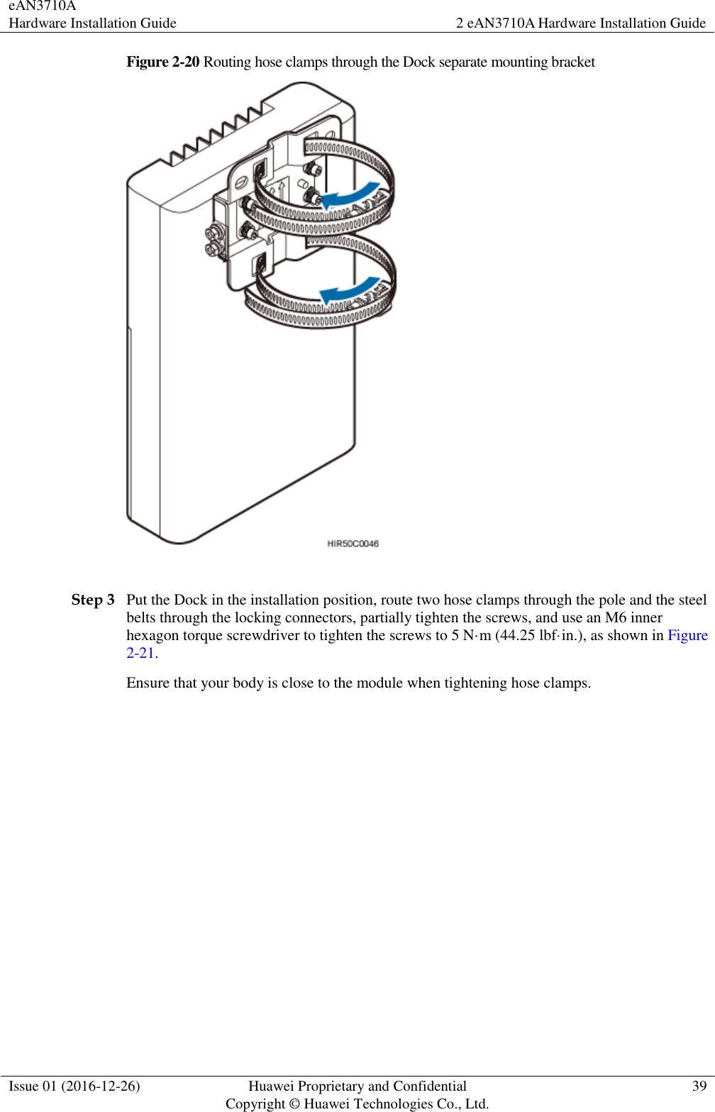 eAN3710A Hardware Installation Guide 2 eAN3710A Hardware Installation Guide  Issue 01 (2016-12-26) Huawei Proprietary and Confidential                                     Copyright © Huawei Technologies Co., Ltd. 39  Figure 2-20 Routing hose clamps through the Dock separate mounting bracket   Step 3 Put the Dock in the installation position, route two hose clamps through the pole and the steel belts through the locking connectors, partially tighten the screws, and use an M6 inner hexagon torque screwdriver to tighten the screws to 5 N·m (44.25 lbf·in.), as shown in Figure 2-21. Ensure that your body is close to the module when tightening hose clamps. 