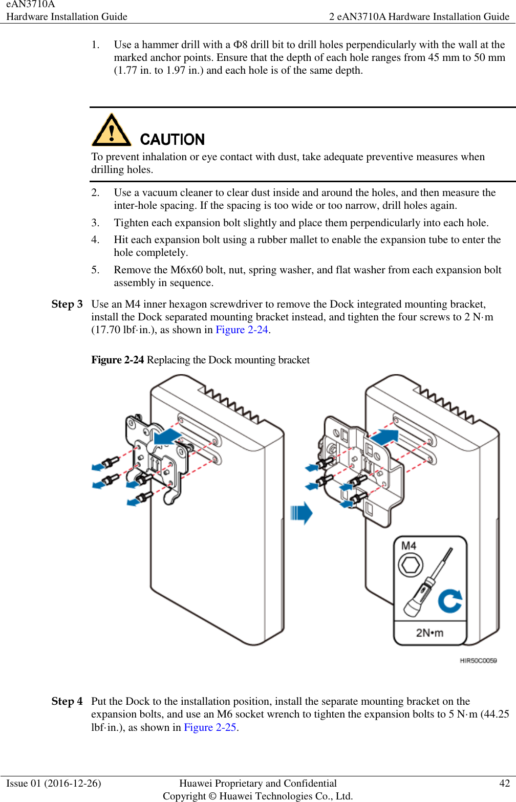 eAN3710A Hardware Installation Guide 2 eAN3710A Hardware Installation Guide  Issue 01 (2016-12-26) Huawei Proprietary and Confidential                                     Copyright © Huawei Technologies Co., Ltd. 42  1. Use a hammer drill with a Ф8 drill bit to drill holes perpendicularly with the wall at the marked anchor points. Ensure that the depth of each hole ranges from 45 mm to 50 mm (1.77 in. to 1.97 in.) and each hole is of the same depth.   To prevent inhalation or eye contact with dust, take adequate preventive measures when drilling holes.   2. Use a vacuum cleaner to clear dust inside and around the holes, and then measure the inter-hole spacing. If the spacing is too wide or too narrow, drill holes again. 3. Tighten each expansion bolt slightly and place them perpendicularly into each hole. 4. Hit each expansion bolt using a rubber mallet to enable the expansion tube to enter the hole completely. 5. Remove the M6x60 bolt, nut, spring washer, and flat washer from each expansion bolt assembly in sequence. Step 3 Use an M4 inner hexagon screwdriver to remove the Dock integrated mounting bracket, install the Dock separated mounting bracket instead, and tighten the four screws to 2 N·m (17.70 lbf·in.), as shown in Figure 2-24. Figure 2-24 Replacing the Dock mounting bracket   Step 4 Put the Dock to the installation position, install the separate mounting bracket on the expansion bolts, and use an M6 socket wrench to tighten the expansion bolts to 5 N·m (44.25 lbf·in.), as shown in Figure 2-25. 