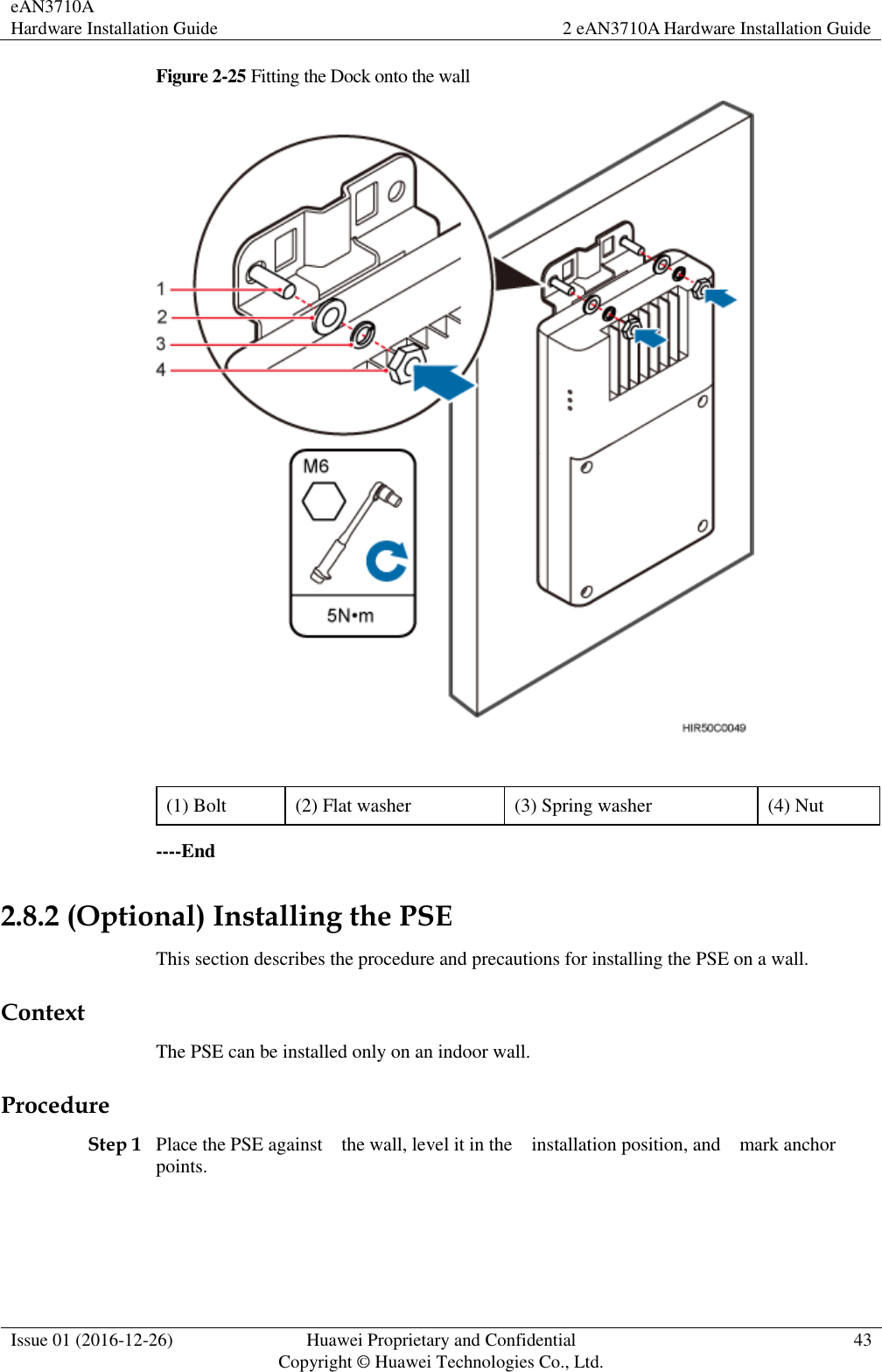 eAN3710A Hardware Installation Guide 2 eAN3710A Hardware Installation Guide  Issue 01 (2016-12-26) Huawei Proprietary and Confidential                                     Copyright © Huawei Technologies Co., Ltd. 43  Figure 2-25 Fitting the Dock onto the wall   (1) Bolt (2) Flat washer (3) Spring washer (4) Nut ----End 2.8.2 (Optional) Installing the PSE This section describes the procedure and precautions for installing the PSE on a wall. Context The PSE can be installed only on an indoor wall. Procedure Step 1 Place the PSE against    the wall, level it in the    installation position, and    mark anchor points. 