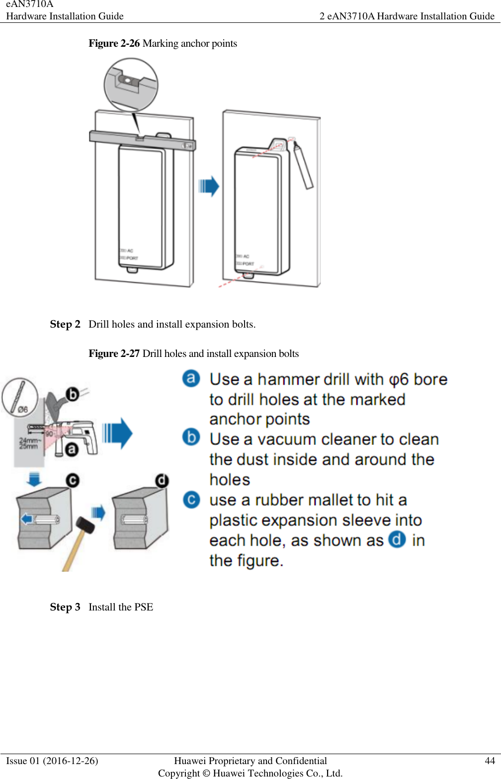 eAN3710A Hardware Installation Guide 2 eAN3710A Hardware Installation Guide  Issue 01 (2016-12-26) Huawei Proprietary and Confidential                                     Copyright © Huawei Technologies Co., Ltd. 44  Figure 2-26 Marking anchor points   Step 2 Drill holes and install expansion bolts. Figure 2-27 Drill holes and install expansion bolts   Step 3 Install the PSE 