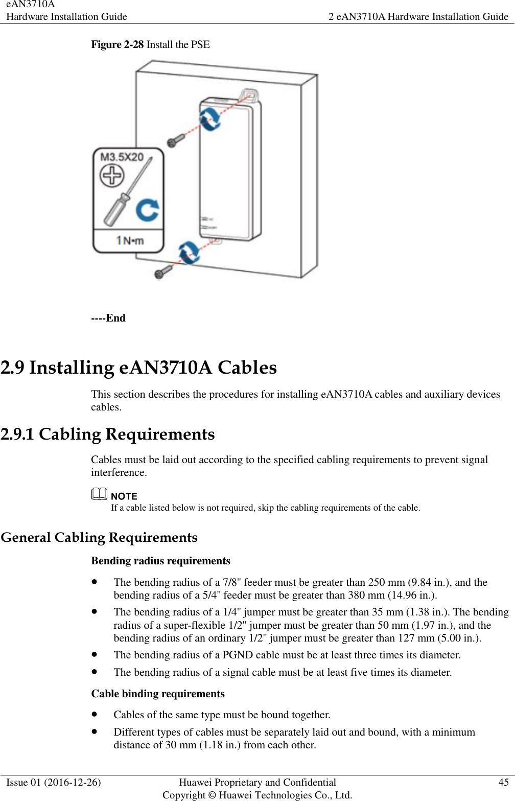 eAN3710A Hardware Installation Guide 2 eAN3710A Hardware Installation Guide  Issue 01 (2016-12-26) Huawei Proprietary and Confidential                                     Copyright © Huawei Technologies Co., Ltd. 45  Figure 2-28 Install the PSE   ----End 2.9 Installing eAN3710A Cables This section describes the procedures for installing eAN3710A cables and auxiliary devices cables. 2.9.1 Cabling Requirements Cables must be laid out according to the specified cabling requirements to prevent signal interference.  If a cable listed below is not required, skip the cabling requirements of the cable. General Cabling Requirements Bending radius requirements  The bending radius of a 7/8&apos;&apos; feeder must be greater than 250 mm (9.84 in.), and the bending radius of a 5/4&apos;&apos; feeder must be greater than 380 mm (14.96 in.).  The bending radius of a 1/4&apos;&apos; jumper must be greater than 35 mm (1.38 in.). The bending radius of a super-flexible 1/2&apos;&apos; jumper must be greater than 50 mm (1.97 in.), and the bending radius of an ordinary 1/2&apos;&apos; jumper must be greater than 127 mm (5.00 in.).  The bending radius of a PGND cable must be at least three times its diameter.  The bending radius of a signal cable must be at least five times its diameter. Cable binding requirements  Cables of the same type must be bound together.  Different types of cables must be separately laid out and bound, with a minimum distance of 30 mm (1.18 in.) from each other. 