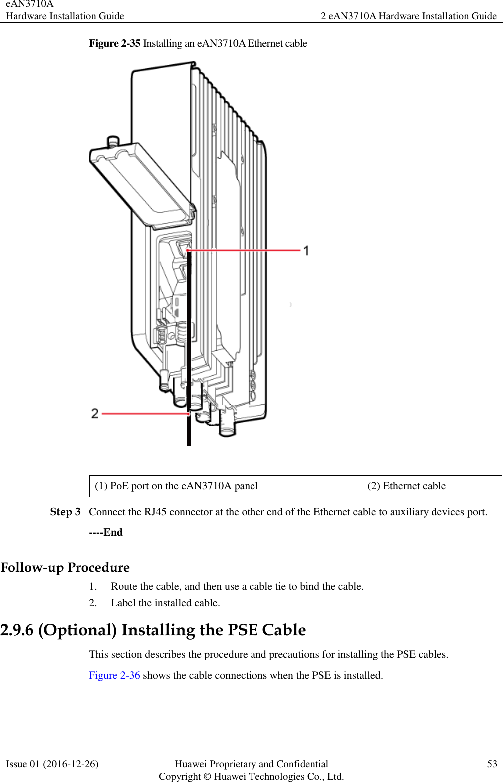 eAN3710A Hardware Installation Guide 2 eAN3710A Hardware Installation Guide  Issue 01 (2016-12-26) Huawei Proprietary and Confidential                                     Copyright © Huawei Technologies Co., Ltd. 53  Figure 2-35 Installing an eAN3710A Ethernet cable     (1) PoE port on the eAN3710A panel (2) Ethernet cable Step 3 Connect the RJ45 connector at the other end of the Ethernet cable to auxiliary devices port. ----End Follow-up Procedure 1. Route the cable, and then use a cable tie to bind the cable. 2. Label the installed cable. 2.9.6 (Optional) Installing the PSE Cable This section describes the procedure and precautions for installing the PSE cables. Figure 2-36 shows the cable connections when the PSE is installed. 