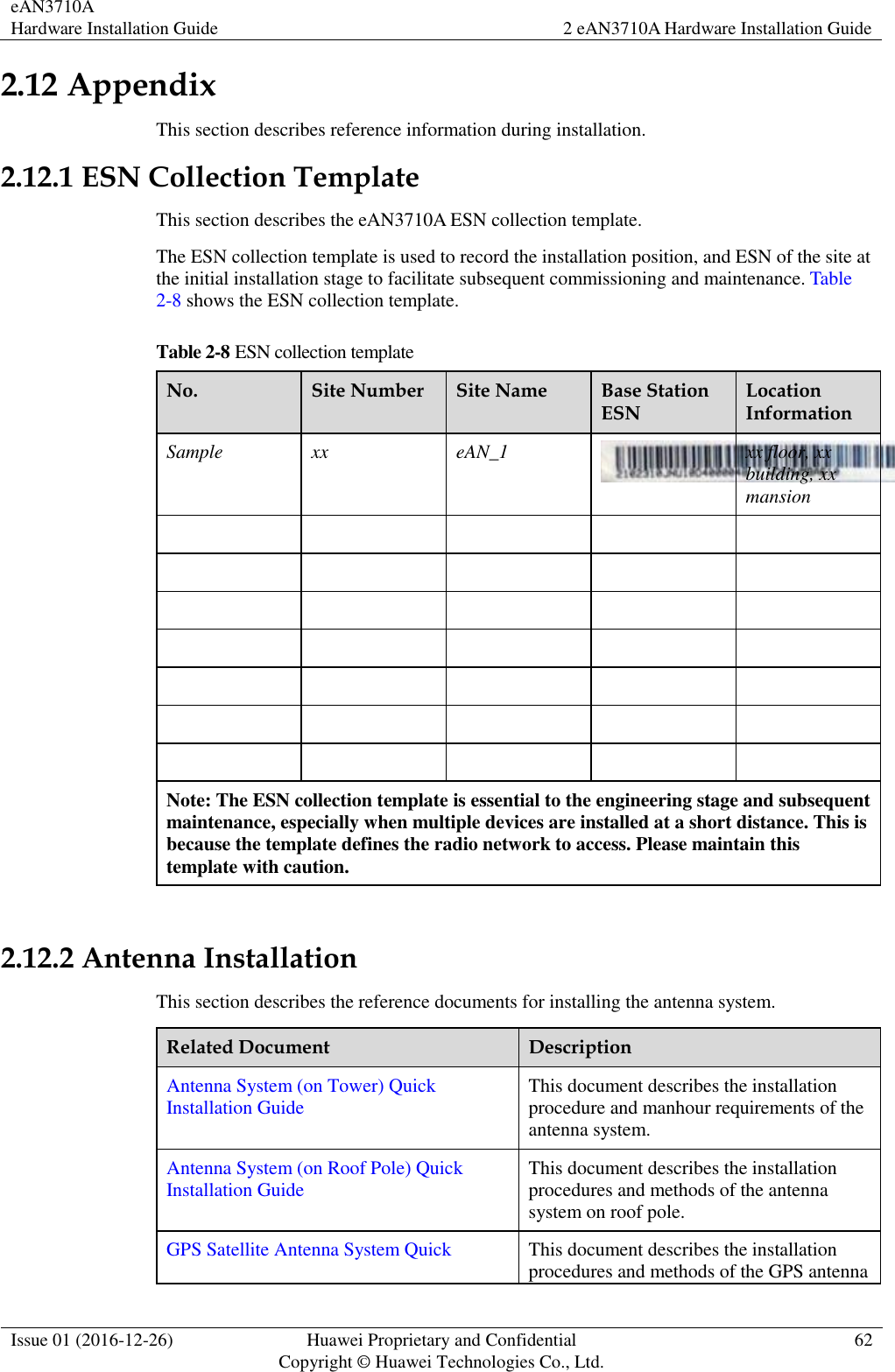 eAN3710A Hardware Installation Guide 2 eAN3710A Hardware Installation Guide  Issue 01 (2016-12-26) Huawei Proprietary and Confidential                                     Copyright © Huawei Technologies Co., Ltd. 62  2.12 Appendix This section describes reference information during installation.   2.12.1 ESN Collection Template This section describes the eAN3710A ESN collection template. The ESN collection template is used to record the installation position, and ESN of the site at the initial installation stage to facilitate subsequent commissioning and maintenance. Table 2-8 shows the ESN collection template. Table 2-8 ESN collection template No. Site Number Site Name Base Station ESN Location Information Sample xx eAN_1  xx floor, xx building, xx   mansion                                    Note: The ESN collection template is essential to the engineering stage and subsequent maintenance, especially when multiple devices are installed at a short distance. This is because the template defines the radio network to access. Please maintain this template with caution.  2.12.2 Antenna Installation This section describes the reference documents for installing the antenna system. Related Document Description Antenna System (on Tower) Quick Installation Guide This document describes the installation procedure and manhour requirements of the antenna system. Antenna System (on Roof Pole) Quick Installation Guide This document describes the installation procedures and methods of the antenna system on roof pole. GPS Satellite Antenna System Quick This document describes the installation procedures and methods of the GPS antenna 