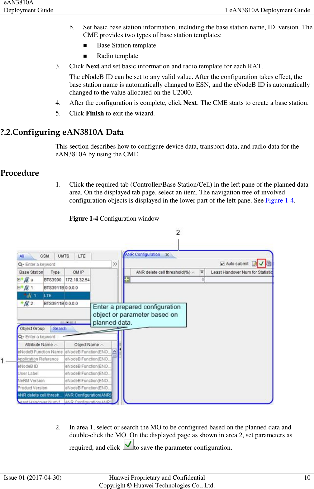 eAN3810A Deployment Guide 1 eAN3810A Deployment Guide  Issue 01 (2017-04-30) Huawei Proprietary and Confidential                                     Copyright © Huawei Technologies Co., Ltd. 10  b. Set basic base station information, including the base station name, ID, version. The CME provides two types of base station templates:  Base Station template  Radio template 3. Click Next and set basic information and radio template for each RAT. The eNodeB ID can be set to any valid value. After the configuration takes effect, the base station name is automatically changed to ESN, and the eNodeB ID is automatically changed to the value allocated on the U2000.   4. After the configuration is complete, click Next. The CME starts to create a base station.   5. Click Finish to exit the wizard.   ?.2.Configuring eAN3810A Data This section describes how to configure device data, transport data, and radio data for the eAN3810A by using the CME.   Procedure 1. Click the required tab (Controller/Base Station/Cell) in the left pane of the planned data area. On the displayed tab page, select an item. The navigation tree of involved configuration objects is displayed in the lower part of the left pane. See Figure 1-4.   Figure 1-4 Configuration window   2. In area 1, select or search the MO to be configured based on the planned data and double-click the MO. On the displayed page as shown in area 2, set parameters as required, and click  to save the parameter configuration.     