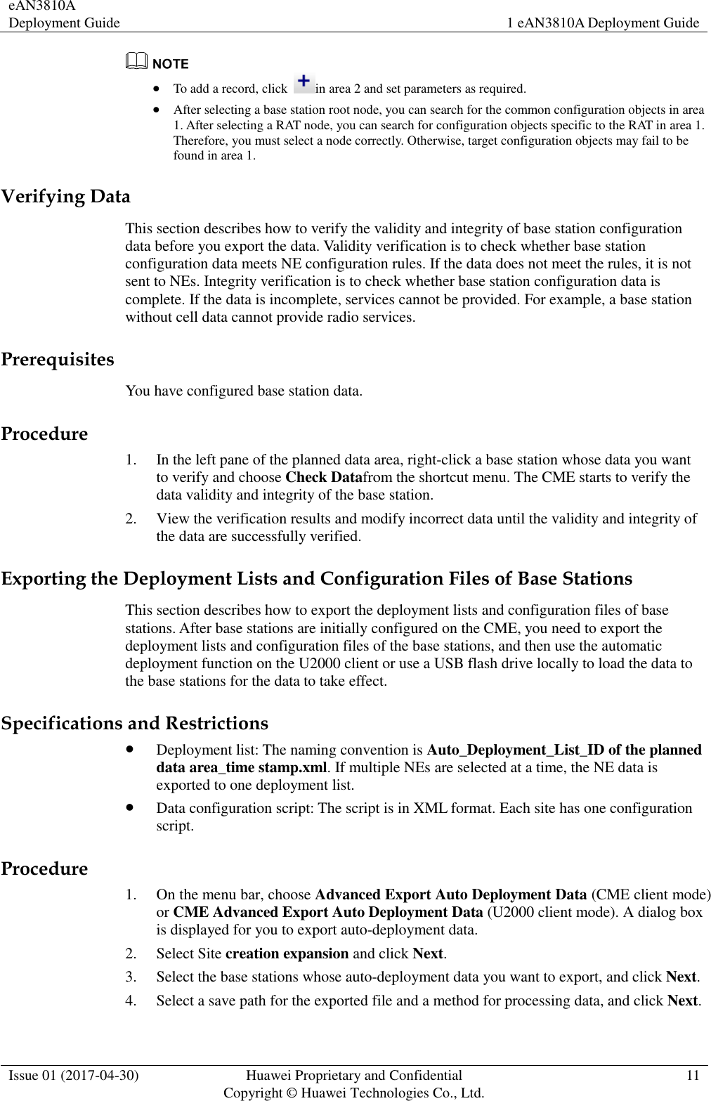 eAN3810A Deployment Guide 1 eAN3810A Deployment Guide  Issue 01 (2017-04-30) Huawei Proprietary and Confidential                                     Copyright © Huawei Technologies Co., Ltd. 11    To add a record, click  in area 2 and set parameters as required.  After selecting a base station root node, you can search for the common configuration objects in area 1. After selecting a RAT node, you can search for configuration objects specific to the RAT in area 1. Therefore, you must select a node correctly. Otherwise, target configuration objects may fail to be found in area 1. Verifying Data This section describes how to verify the validity and integrity of base station configuration data before you export the data. Validity verification is to check whether base station configuration data meets NE configuration rules. If the data does not meet the rules, it is not sent to NEs. Integrity verification is to check whether base station configuration data is complete. If the data is incomplete, services cannot be provided. For example, a base station without cell data cannot provide radio services.     Prerequisites You have configured base station data.     Procedure 1. In the left pane of the planned data area, right-click a base station whose data you want to verify and choose Check Datafrom the shortcut menu. The CME starts to verify the data validity and integrity of the base station.   2. View the verification results and modify incorrect data until the validity and integrity of the data are successfully verified.   Exporting the Deployment Lists and Configuration Files of Base Stations This section describes how to export the deployment lists and configuration files of base stations. After base stations are initially configured on the CME, you need to export the deployment lists and configuration files of the base stations, and then use the automatic deployment function on the U2000 client or use a USB flash drive locally to load the data to the base stations for the data to take effect.     Specifications and Restrictions  Deployment list: The naming convention is Auto_Deployment_List_ID of the planned data area_time stamp.xml. If multiple NEs are selected at a time, the NE data is exported to one deployment list.  Data configuration script: The script is in XML format. Each site has one configuration script. Procedure 1. On the menu bar, choose Advanced Export Auto Deployment Data (CME client mode) or CME Advanced Export Auto Deployment Data (U2000 client mode). A dialog box is displayed for you to export auto-deployment data. 2. Select Site creation expansion and click Next.     3. Select the base stations whose auto-deployment data you want to export, and click Next.   4. Select a save path for the exported file and a method for processing data, and click Next.     