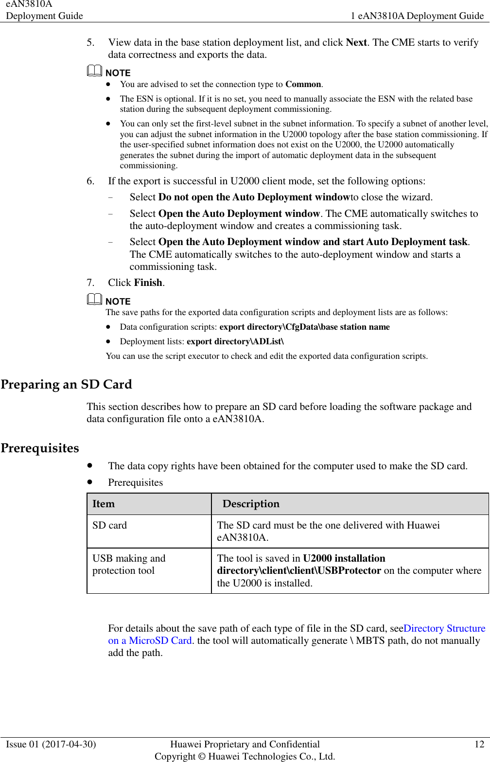 eAN3810A Deployment Guide 1 eAN3810A Deployment Guide  Issue 01 (2017-04-30) Huawei Proprietary and Confidential                                     Copyright © Huawei Technologies Co., Ltd. 12  5. View data in the base station deployment list, and click Next. The CME starts to verify data correctness and exports the data.       You are advised to set the connection type to Common.  The ESN is optional. If it is no set, you need to manually associate the ESN with the related base station during the subsequent deployment commissioning.  You can only set the first-level subnet in the subnet information. To specify a subnet of another level, you can adjust the subnet information in the U2000 topology after the base station commissioning. If the user-specified subnet information does not exist on the U2000, the U2000 automatically generates the subnet during the import of automatic deployment data in the subsequent commissioning. 6. If the export is successful in U2000 client mode, set the following options:     − Select Do not open the Auto Deployment windowto close the wizard. − Select Open the Auto Deployment window. The CME automatically switches to the auto-deployment window and creates a commissioning task. − Select Open the Auto Deployment window and start Auto Deployment task. The CME automatically switches to the auto-deployment window and starts a commissioning task. 7. Click Finish.    The save paths for the exported data configuration scripts and deployment lists are as follows:  Data configuration scripts: export directory\CfgData\base station name  Deployment lists: export directory\ADList\ You can use the script executor to check and edit the exported data configuration scripts. Preparing an SD Card This section describes how to prepare an SD card before loading the software package and data configuration file onto a eAN3810A.   Prerequisites  The data copy rights have been obtained for the computer used to make the SD card.  Prerequisites   Item       Description     SD card The SD card must be the one delivered with Huawei eAN3810A. USB making and protection tool The tool is saved in U2000 installation directory\client\client\USBProtector on the computer where the U2000 is installed.              For details about the save path of each type of file in the SD card, seeDirectory Structure on a MicroSD Card. the tool will automatically generate \ MBTS path, do not manually add the path. 