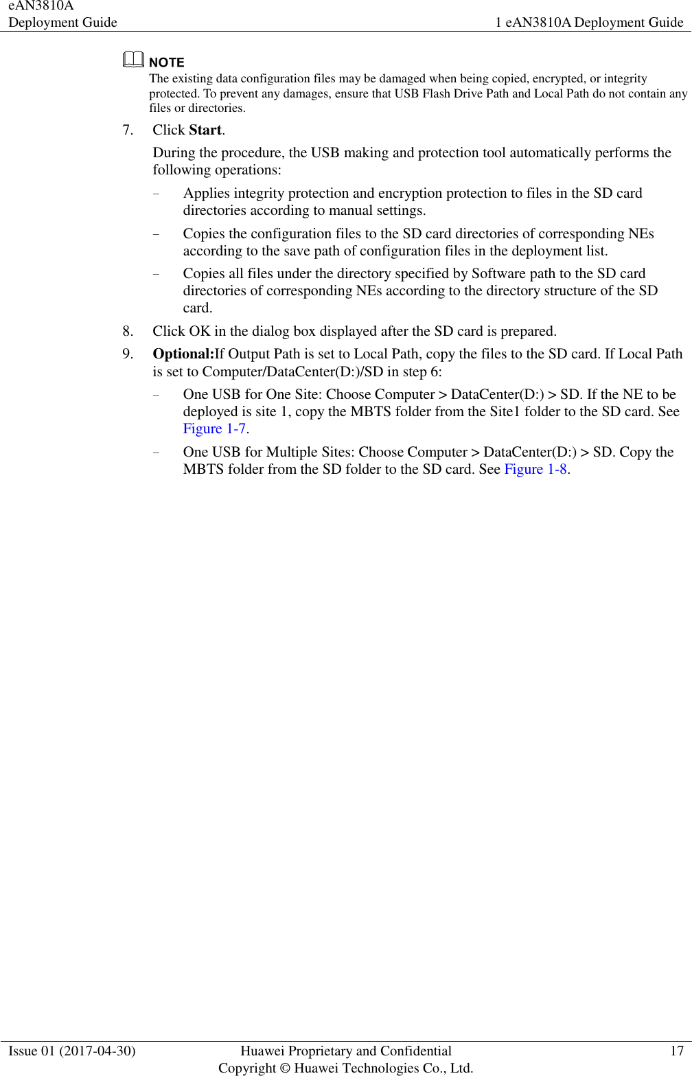 eAN3810A Deployment Guide 1 eAN3810A Deployment Guide  Issue 01 (2017-04-30) Huawei Proprietary and Confidential                                     Copyright © Huawei Technologies Co., Ltd. 17   The existing data configuration files may be damaged when being copied, encrypted, or integrity protected. To prevent any damages, ensure that USB Flash Drive Path and Local Path do not contain any files or directories.   7. Click Start.   During the procedure, the USB making and protection tool automatically performs the following operations: − Applies integrity protection and encryption protection to files in the SD card directories according to manual settings. − Copies the configuration files to the SD card directories of corresponding NEs according to the save path of configuration files in the deployment list. − Copies all files under the directory specified by Software path to the SD card directories of corresponding NEs according to the directory structure of the SD card. 8. Click OK in the dialog box displayed after the SD card is prepared. 9. Optional:If Output Path is set to Local Path, copy the files to the SD card. If Local Path is set to Computer/DataCenter(D:)/SD in step 6: − One USB for One Site: Choose Computer &gt; DataCenter(D:) &gt; SD. If the NE to be deployed is site 1, copy the MBTS folder from the Site1 folder to the SD card. See Figure 1-7. − One USB for Multiple Sites: Choose Computer &gt; DataCenter(D:) &gt; SD. Copy the MBTS folder from the SD folder to the SD card. See Figure 1-8.  