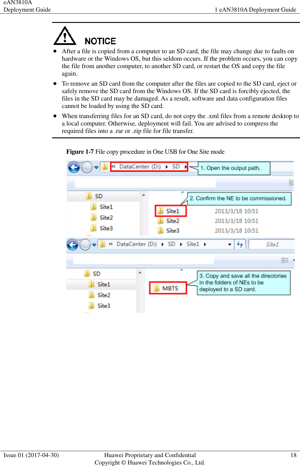 eAN3810A Deployment Guide 1 eAN3810A Deployment Guide  Issue 01 (2017-04-30) Huawei Proprietary and Confidential                                     Copyright © Huawei Technologies Co., Ltd. 18    After a file is copied from a computer to an SD card, the file may change due to faults on hardware or the Windows OS, but this seldom occurs. If the problem occurs, you can copy the file from another computer, to another SD card, or restart the OS and copy the file again.  To remove an SD card from the computer after the files are copied to the SD card, eject or safely remove the SD card from the Windows OS. If the SD card is forcibly ejected, the files in the SD card may be damaged. As a result, software and data configuration files cannot be loaded by using the SD card.  When transferring files for an SD card, do not copy the .xml files from a remote desktop to a local computer. Otherwise, deployment will fail. You are advised to compress the required files into a .rar or .zip file for file transfer. Figure 1-7 File copy procedure in One USB for One Site mode   