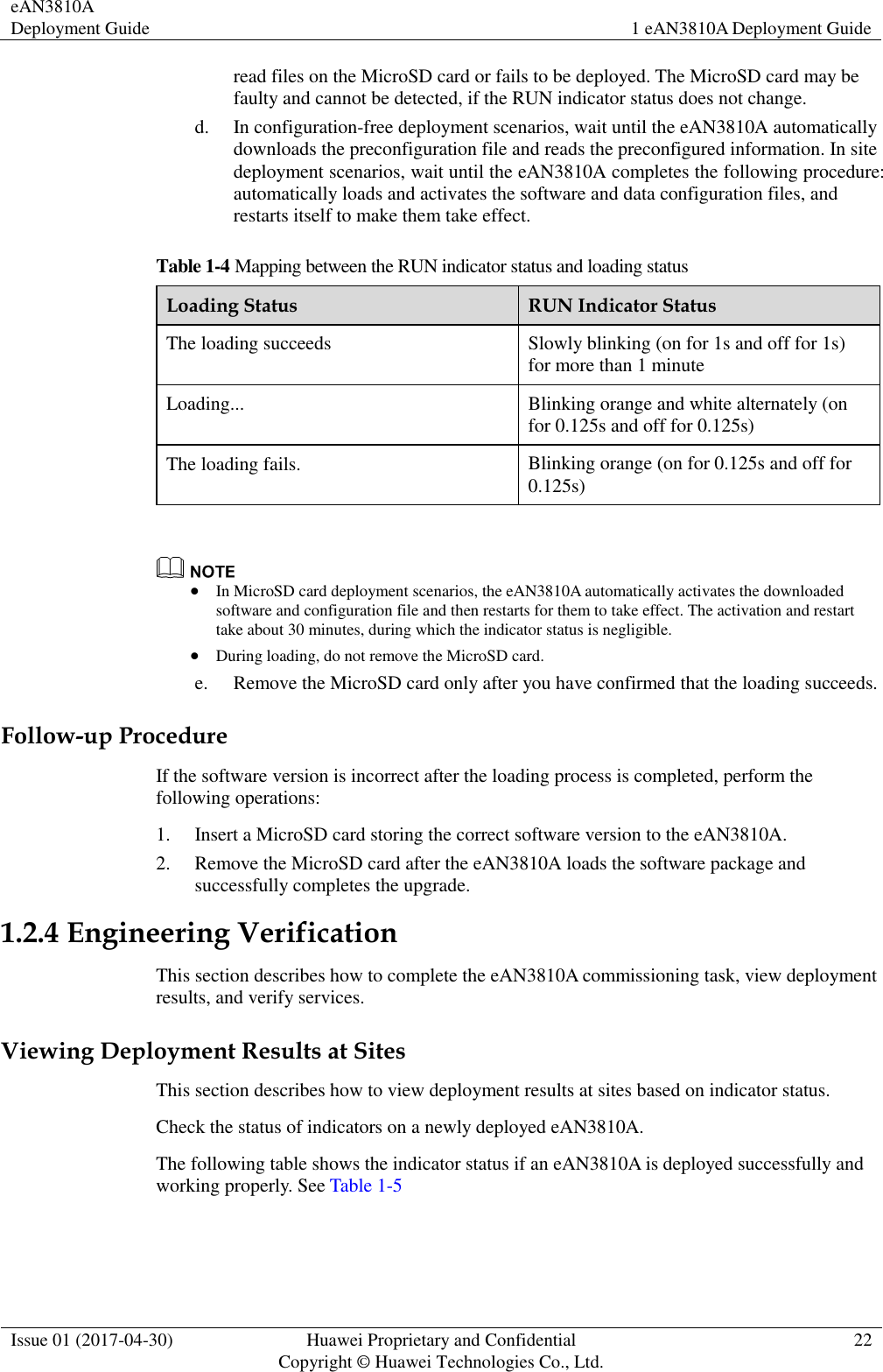 eAN3810A Deployment Guide 1 eAN3810A Deployment Guide  Issue 01 (2017-04-30) Huawei Proprietary and Confidential                                     Copyright © Huawei Technologies Co., Ltd. 22  read files on the MicroSD card or fails to be deployed. The MicroSD card may be faulty and cannot be detected, if the RUN indicator status does not change.     d. In configuration-free deployment scenarios, wait until the eAN3810A automatically downloads the preconfiguration file and reads the preconfigured information. In site deployment scenarios, wait until the eAN3810A completes the following procedure: automatically loads and activates the software and data configuration files, and restarts itself to make them take effect. Table 1-4 Mapping between the RUN indicator status and loading status Loading Status RUN Indicator Status The loading succeeds Slowly blinking (on for 1s and off for 1s) for more than 1 minute Loading... Blinking orange and white alternately (on for 0.125s and off for 0.125s) The loading fails. Blinking orange (on for 0.125s and off for 0.125s)                In MicroSD card deployment scenarios, the eAN3810A automatically activates the downloaded software and configuration file and then restarts for them to take effect. The activation and restart take about 30 minutes, during which the indicator status is negligible.  During loading, do not remove the MicroSD card. e. Remove the MicroSD card only after you have confirmed that the loading succeeds. Follow-up Procedure If the software version is incorrect after the loading process is completed, perform the following operations:   1. Insert a MicroSD card storing the correct software version to the eAN3810A. 2. Remove the MicroSD card after the eAN3810A loads the software package and successfully completes the upgrade. 1.2.4 Engineering Verification This section describes how to complete the eAN3810A commissioning task, view deployment results, and verify services.     Viewing Deployment Results at Sites This section describes how to view deployment results at sites based on indicator status.   Check the status of indicators on a newly deployed eAN3810A.     The following table shows the indicator status if an eAN3810A is deployed successfully and working properly. See Table 1-5 