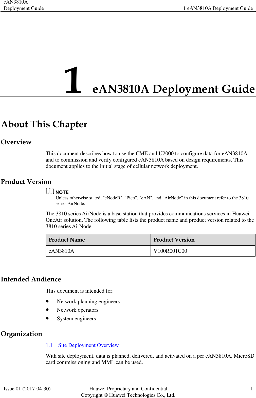 eAN3810A Deployment Guide 1 eAN3810A Deployment Guide  Issue 01 (2017-04-30) Huawei Proprietary and Confidential                                     Copyright © Huawei Technologies Co., Ltd. 1  1 eAN3810A Deployment Guide About This Chapter Overview This document describes how to use the CME and U2000 to configure data for eAN3810A and to commission and verify configured eAN3810A based on design requirements. This document applies to the initial stage of cellular network deployment. Product Version  Unless otherwise stated, &quot;eNodeB&quot;, &quot;Pico&quot;, &quot;eAN&quot;, and &quot;AirNode&quot; in this document refer to the 3810 series AirNode.   The 3810 series AirNode is a base station that provides communications services in Huawei OneAir solution. The following table lists the product name and product version related to the 3810 series AirNode. Product Name Product Version eAN3810A V100R001C00  Intended Audience This document is intended for:    Network planning engineers  Network operators  System engineers Organization 1.1    Site Deployment Overview With site deployment, data is planned, delivered, and activated on a per eAN3810A, MicroSD card commissioning and MML can be used.   