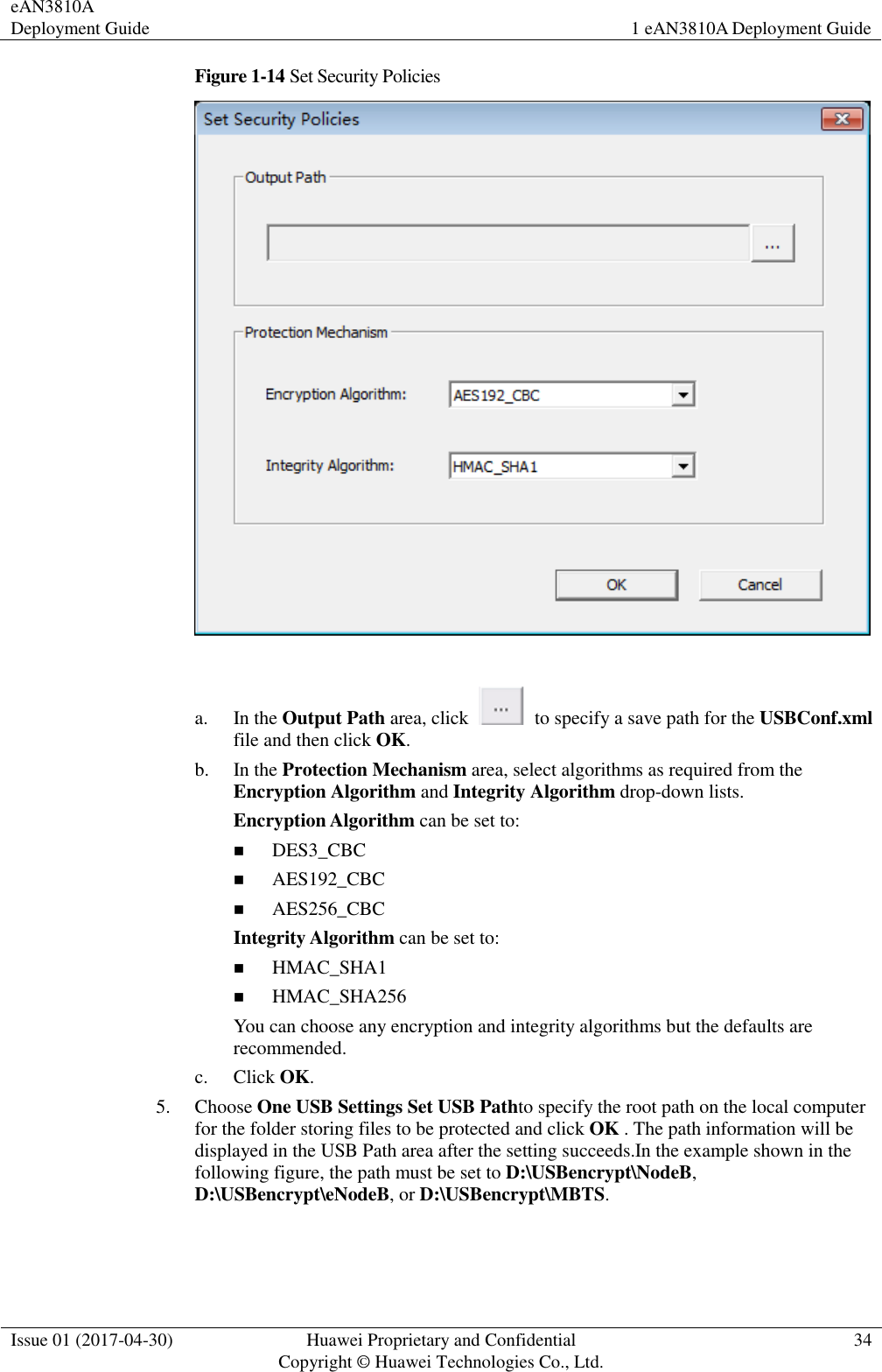 eAN3810A Deployment Guide 1 eAN3810A Deployment Guide  Issue 01 (2017-04-30) Huawei Proprietary and Confidential                                     Copyright © Huawei Technologies Co., Ltd. 34  Figure 1-14 Set Security Policies   a. In the Output Path area, click    to specify a save path for the USBConf.xml file and then click OK. b. In the Protection Mechanism area, select algorithms as required from the Encryption Algorithm and Integrity Algorithm drop-down lists. Encryption Algorithm can be set to:  DES3_CBC  AES192_CBC  AES256_CBC Integrity Algorithm can be set to:  HMAC_SHA1  HMAC_SHA256 You can choose any encryption and integrity algorithms but the defaults are recommended. c. Click OK. 5. Choose One USB Settings Set USB Pathto specify the root path on the local computer for the folder storing files to be protected and click OK . The path information will be displayed in the USB Path area after the setting succeeds.In the example shown in the following figure, the path must be set to D:\USBencrypt\NodeB, D:\USBencrypt\eNodeB, or D:\USBencrypt\MBTS. 