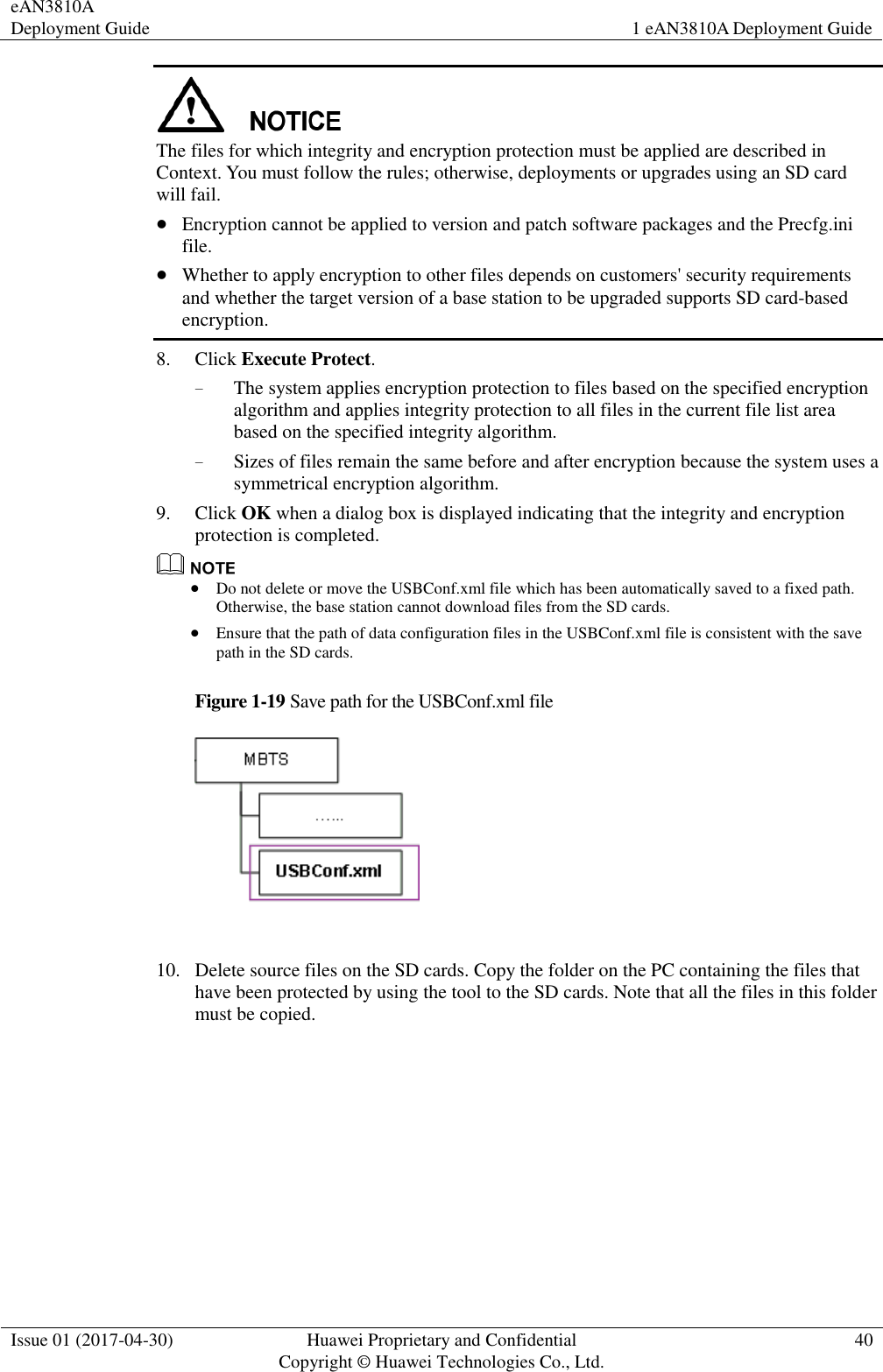 eAN3810A Deployment Guide 1 eAN3810A Deployment Guide  Issue 01 (2017-04-30) Huawei Proprietary and Confidential                                     Copyright © Huawei Technologies Co., Ltd. 40   The files for which integrity and encryption protection must be applied are described in Context. You must follow the rules; otherwise, deployments or upgrades using an SD card will fail.    Encryption cannot be applied to version and patch software packages and the Precfg.ini file.  Whether to apply encryption to other files depends on customers&apos; security requirements and whether the target version of a base station to be upgraded supports SD card-based encryption. 8. Click Execute Protect. − The system applies encryption protection to files based on the specified encryption algorithm and applies integrity protection to all files in the current file list area based on the specified integrity algorithm. − Sizes of files remain the same before and after encryption because the system uses a symmetrical encryption algorithm. 9. Click OK when a dialog box is displayed indicating that the integrity and encryption protection is completed.   Do not delete or move the USBConf.xml file which has been automatically saved to a fixed path. Otherwise, the base station cannot download files from the SD cards.    Ensure that the path of data configuration files in the USBConf.xml file is consistent with the save path in the SD cards.   Figure 1-19 Save path for the USBConf.xml file   10. Delete source files on the SD cards. Copy the folder on the PC containing the files that have been protected by using the tool to the SD cards. Note that all the files in this folder must be copied. 