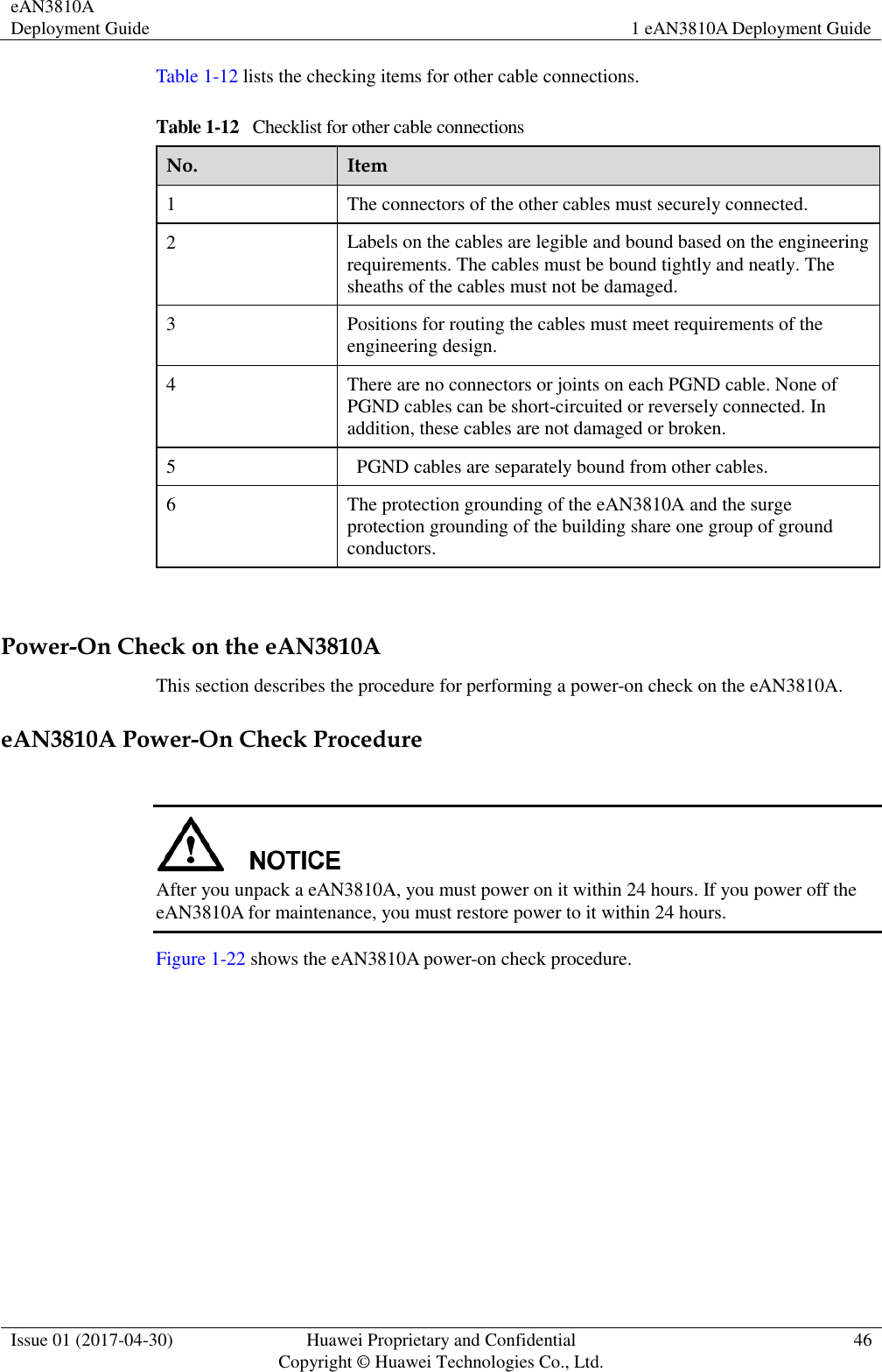 eAN3810A Deployment Guide 1 eAN3810A Deployment Guide  Issue 01 (2017-04-30) Huawei Proprietary and Confidential                                     Copyright © Huawei Technologies Co., Ltd. 46  Table 1-12 lists the checking items for other cable connections. Table 1-12   Checklist for other cable connections No. Item 1 The connectors of the other cables must securely connected. 2 Labels on the cables are legible and bound based on the engineering requirements. The cables must be bound tightly and neatly. The sheaths of the cables must not be damaged. 3 Positions for routing the cables must meet requirements of the engineering design. 4 There are no connectors or joints on each PGND cable. None of PGND cables can be short-circuited or reversely connected. In addition, these cables are not damaged or broken. 5   PGND cables are separately bound from other cables. 6 The protection grounding of the eAN3810A and the surge protection grounding of the building share one group of ground conductors.  Power-On Check on the eAN3810A This section describes the procedure for performing a power-on check on the eAN3810A. eAN3810A Power-On Check Procedure   After you unpack a eAN3810A, you must power on it within 24 hours. If you power off the eAN3810A for maintenance, you must restore power to it within 24 hours.   Figure 1-22 shows the eAN3810A power-on check procedure. 