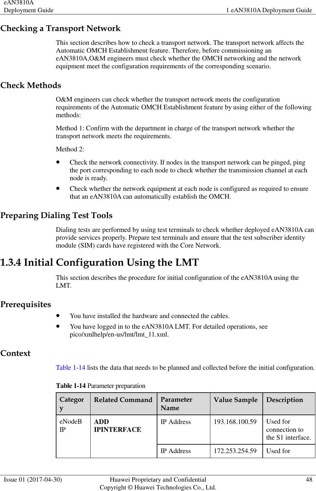 eAN3810A Deployment Guide 1 eAN3810A Deployment Guide  Issue 01 (2017-04-30) Huawei Proprietary and Confidential                                     Copyright © Huawei Technologies Co., Ltd. 48  Checking a Transport Network This section describes how to check a transport network. The transport network affects the Automatic OMCH Establishment feature. Therefore, before commissioning an eAN3810A,O&amp;M engineers must check whether the OMCH networking and the network equipment meet the configuration requirements of the corresponding scenario.     Check Methods O&amp;M engineers can check whether the transport network meets the configuration requirements of the Automatic OMCH Establishment feature by using either of the following methods:   Method 1: Confirm with the department in charge of the transport network whether the transport network meets the requirements.   Method 2:    Check the network connectivity. If nodes in the transport network can be pinged, ping the port corresponding to each node to check whether the transmission channel at each node is ready.  Check whether the network equipment at each node is configured as required to ensure that an eAN3810A can automatically establish the OMCH. Preparing Dialing Test Tools Dialing tests are performed by using test terminals to check whether deployed eAN3810A can provide services properly. Prepare test terminals and ensure that the test subscriber identity module (SIM) cards have registered with the Core Network. 1.3.4 Initial Configuration Using the LMT This section describes the procedure for initial configuration of the eAN3810A using the LMT. Prerequisites  You have installed the hardware and connected the cables.  You have logged in to the eAN3810A LMT. For detailed operations, see pico/xmlhelp/en-us/lmt/lmt_11.xml. Context Table 1-14 lists the data that needs to be planned and collected before the initial configuration. Table 1-14 Parameter preparation Category Related Command Parameter Name Value Sample Description eNodeB IP ADD IPINTERFACE IP Address 193.168.100.59 Used for connection to the S1 interface. IP Address 172.253.254.59 Used for 