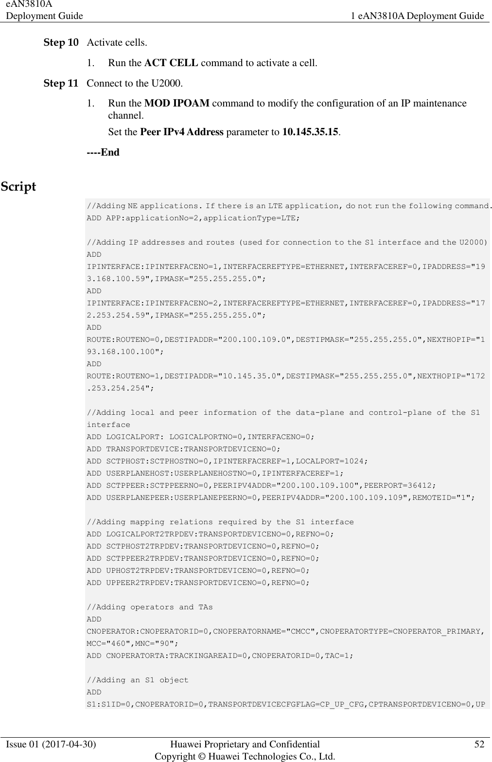 eAN3810A Deployment Guide 1 eAN3810A Deployment Guide  Issue 01 (2017-04-30) Huawei Proprietary and Confidential                                     Copyright © Huawei Technologies Co., Ltd. 52  Step 10 Activate cells. 1. Run the ACT CELL command to activate a cell. Step 11 Connect to the U2000. 1. Run the MOD IPOAM command to modify the configuration of an IP maintenance channel. Set the Peer IPv4 Address parameter to 10.145.35.15. ----End Script //Adding NE applications. If there is an LTE application, do not run the following command.  ADD APP:applicationNo=2,applicationType=LTE;    //Adding IP addresses and routes (used for connection to the S1 interface and the U2000)  ADD IPINTERFACE:IPINTERFACENO=1,INTERFACEREFTYPE=ETHERNET,INTERFACEREF=0,IPADDRESS=&quot;193.168.100.59&quot;,IPMASK=&quot;255.255.255.0&quot;;  ADD IPINTERFACE:IPINTERFACENO=2,INTERFACEREFTYPE=ETHERNET,INTERFACEREF=0,IPADDRESS=&quot;172.253.254.59&quot;,IPMASK=&quot;255.255.255.0&quot;;  ADD ROUTE:ROUTENO=0,DESTIPADDR=&quot;200.100.109.0&quot;,DESTIPMASK=&quot;255.255.255.0&quot;,NEXTHOPIP=&quot;193.168.100.100&quot;;  ADD ROUTE:ROUTENO=1,DESTIPADDR=&quot;10.145.35.0&quot;,DESTIPMASK=&quot;255.255.255.0&quot;,NEXTHOPIP=&quot;172.253.254.254&quot;;    //Adding local and peer information of the data-plane and control-plane of the S1 interface  ADD LOGICALPORT: LOGICALPORTNO=0,INTERFACENO=0;  ADD TRANSPORTDEVICE:TRANSPORTDEVICENO=0;  ADD SCTPHOST:SCTPHOSTNO=0,IPINTERFACEREF=1,LOCALPORT=1024;  ADD USERPLANEHOST:USERPLANEHOSTNO=0,IPINTERFACEREF=1;  ADD SCTPPEER:SCTPPEERNO=0,PEERIPV4ADDR=&quot;200.100.109.100&quot;,PEERPORT=36412;  ADD USERPLANEPEER:USERPLANEPEERNO=0,PEERIPV4ADDR=&quot;200.100.109.109&quot;,REMOTEID=&quot;1&quot;;    //Adding mapping relations required by the S1 interface  ADD LOGICALPORT2TRPDEV:TRANSPORTDEVICENO=0,REFNO=0;  ADD SCTPHOST2TRPDEV:TRANSPORTDEVICENO=0,REFNO=0;  ADD SCTPPEER2TRPDEV:TRANSPORTDEVICENO=0,REFNO=0;  ADD UPHOST2TRPDEV:TRANSPORTDEVICENO=0,REFNO=0;  ADD UPPEER2TRPDEV:TRANSPORTDEVICENO=0,REFNO=0;    //Adding operators and TAs  ADD CNOPERATOR:CNOPERATORID=0,CNOPERATORNAME=&quot;CMCC&quot;,CNOPERATORTYPE=CNOPERATOR_PRIMARY,MCC=&quot;460&quot;,MNC=&quot;90&quot;;  ADD CNOPERATORTA:TRACKINGAREAID=0,CNOPERATORID=0,TAC=1;    //Adding an S1 object  ADD S1:S1ID=0,CNOPERATORID=0,TRANSPORTDEVICECFGFLAG=CP_UP_CFG,CPTRANSPORTDEVICENO=0,UP