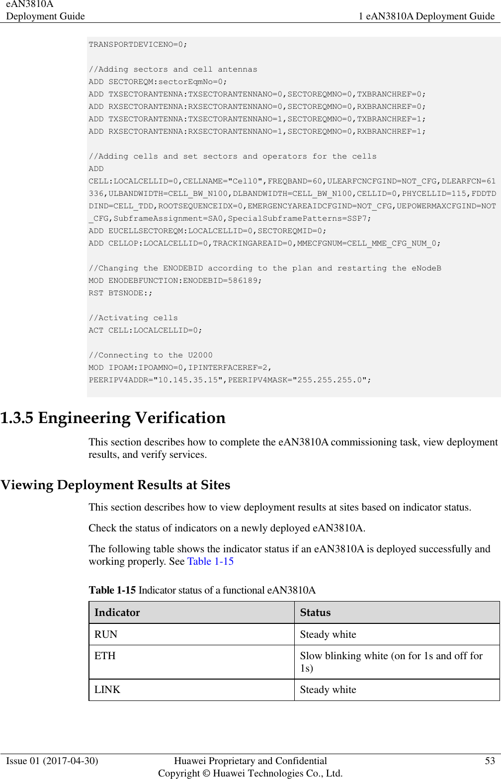 eAN3810A Deployment Guide 1 eAN3810A Deployment Guide  Issue 01 (2017-04-30) Huawei Proprietary and Confidential                                     Copyright © Huawei Technologies Co., Ltd. 53  TRANSPORTDEVICENO=0;    //Adding sectors and cell antennas  ADD SECTOREQM:sectorEqmNo=0;  ADD TXSECTORANTENNA:TXSECTORANTENNANO=0,SECTOREQMNO=0,TXBRANCHREF=0;  ADD RXSECTORANTENNA:RXSECTORANTENNANO=0,SECTOREQMNO=0,RXBRANCHREF=0;  ADD TXSECTORANTENNA:TXSECTORANTENNANO=1,SECTOREQMNO=0,TXBRANCHREF=1;  ADD RXSECTORANTENNA:RXSECTORANTENNANO=1,SECTOREQMNO=0,RXBRANCHREF=1;    //Adding cells and set sectors and operators for the cells  ADD CELL:LOCALCELLID=0,CELLNAME=&quot;Cell0&quot;,FREQBAND=60,ULEARFCNCFGIND=NOT_CFG,DLEARFCN=61336,ULBANDWIDTH=CELL_BW_N100,DLBANDWIDTH=CELL_BW_N100,CELLID=0,PHYCELLID=115,FDDTDDIND=CELL_TDD,ROOTSEQUENCEIDX=0,EMERGENCYAREAIDCFGIND=NOT_CFG,UEPOWERMAXCFGIND=NOT_CFG,SubframeAssignment=SA0,SpecialSubframePatterns=SSP7;  ADD EUCELLSECTOREQM:LOCALCELLID=0,SECTOREQMID=0;  ADD CELLOP:LOCALCELLID=0,TRACKINGAREAID=0,MMECFGNUM=CELL_MME_CFG_NUM_0;    //Changing the ENODEBID according to the plan and restarting the eNodeB  MOD ENODEBFUNCTION:ENODEBID=586189;  RST BTSNODE:;    //Activating cells  ACT CELL:LOCALCELLID=0;    //Connecting to the U2000  MOD IPOAM:IPOAMNO=0,IPINTERFACEREF=2, PEERIPV4ADDR=&quot;10.145.35.15&quot;,PEERIPV4MASK=&quot;255.255.255.0&quot;;   1.3.5 Engineering Verification This section describes how to complete the eAN3810A commissioning task, view deployment results, and verify services.     Viewing Deployment Results at Sites This section describes how to view deployment results at sites based on indicator status.   Check the status of indicators on a newly deployed eAN3810A.     The following table shows the indicator status if an eAN3810A is deployed successfully and working properly. See Table 1-15 Table 1-15 Indicator status of a functional eAN3810A   Indicator Status RUN Steady white ETH Slow blinking white (on for 1s and off for 1s) LINK Steady white      