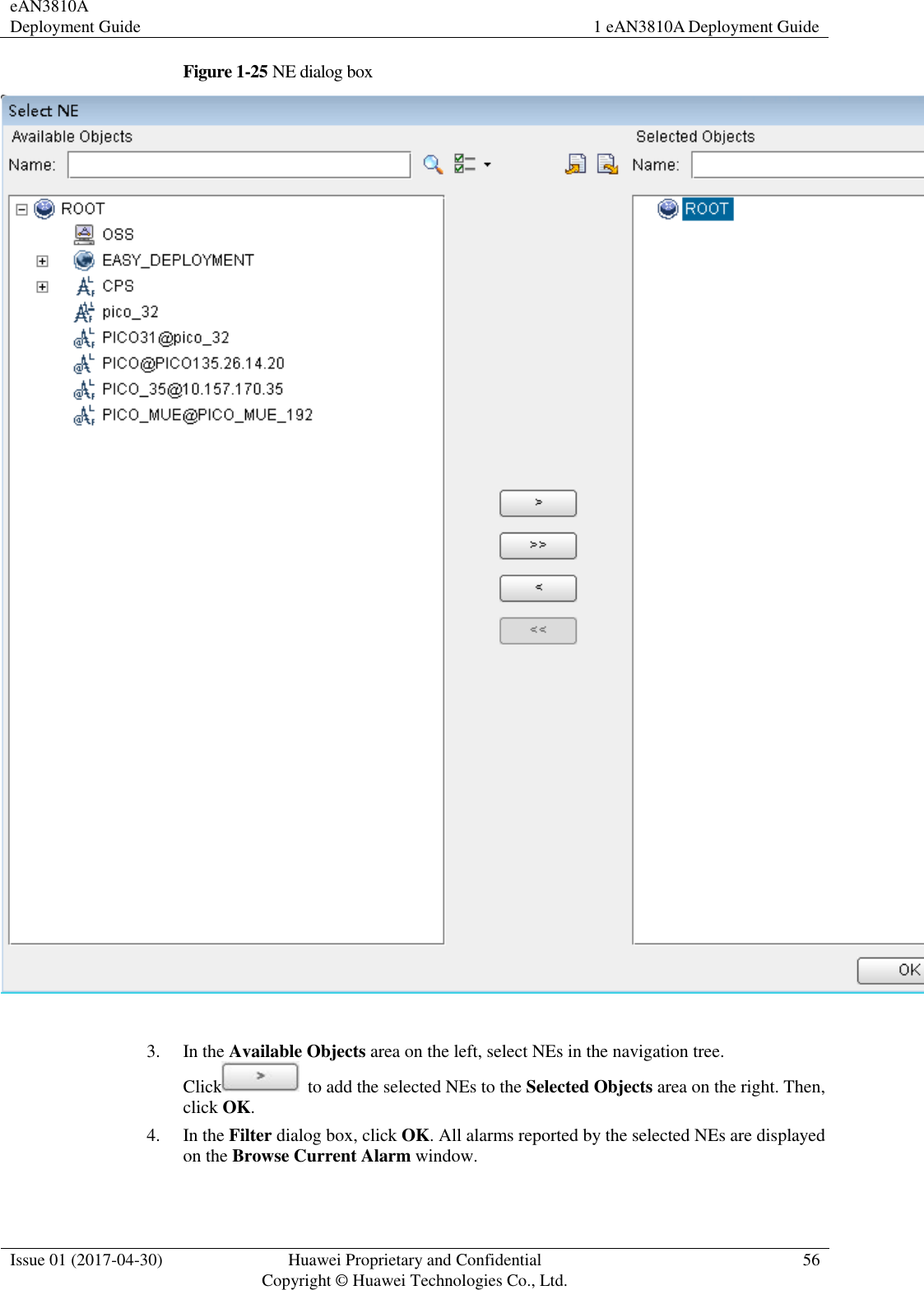 eAN3810A Deployment Guide 1 eAN3810A Deployment Guide  Issue 01 (2017-04-30) Huawei Proprietary and Confidential                                     Copyright © Huawei Technologies Co., Ltd. 56  Figure 1-25 NE dialog box   3. In the Available Objects area on the left, select NEs in the navigation tree. Click   to add the selected NEs to the Selected Objects area on the right. Then, click OK. 4. In the Filter dialog box, click OK. All alarms reported by the selected NEs are displayed on the Browse Current Alarm window. 