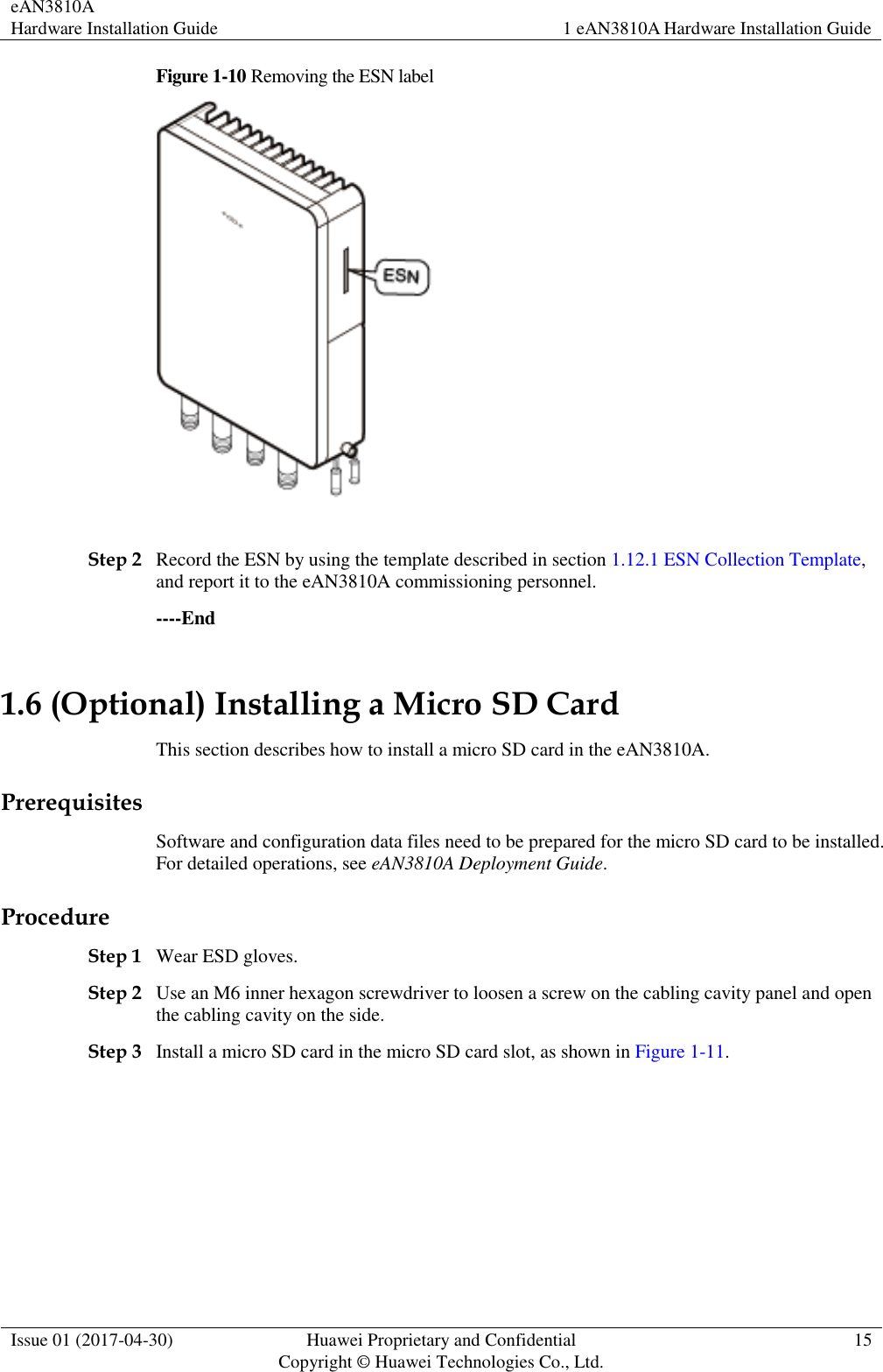 eAN3810A   Hardware Installation Guide 1 eAN3810A Hardware Installation Guide  Issue 01 (2017-04-30) Huawei Proprietary and Confidential                                     Copyright © Huawei Technologies Co., Ltd. 15  Figure 1-10 Removing the ESN label   Step 2 Record the ESN by using the template described in section 1.12.1 ESN Collection Template, and report it to the eAN3810A commissioning personnel. ----End 1.6 (Optional) Installing a Micro SD Card This section describes how to install a micro SD card in the eAN3810A. Prerequisites Software and configuration data files need to be prepared for the micro SD card to be installed. For detailed operations, see eAN3810A Deployment Guide. Procedure Step 1 Wear ESD gloves. Step 2 Use an M6 inner hexagon screwdriver to loosen a screw on the cabling cavity panel and open the cabling cavity on the side. Step 3 Install a micro SD card in the micro SD card slot, as shown in Figure 1-11. 