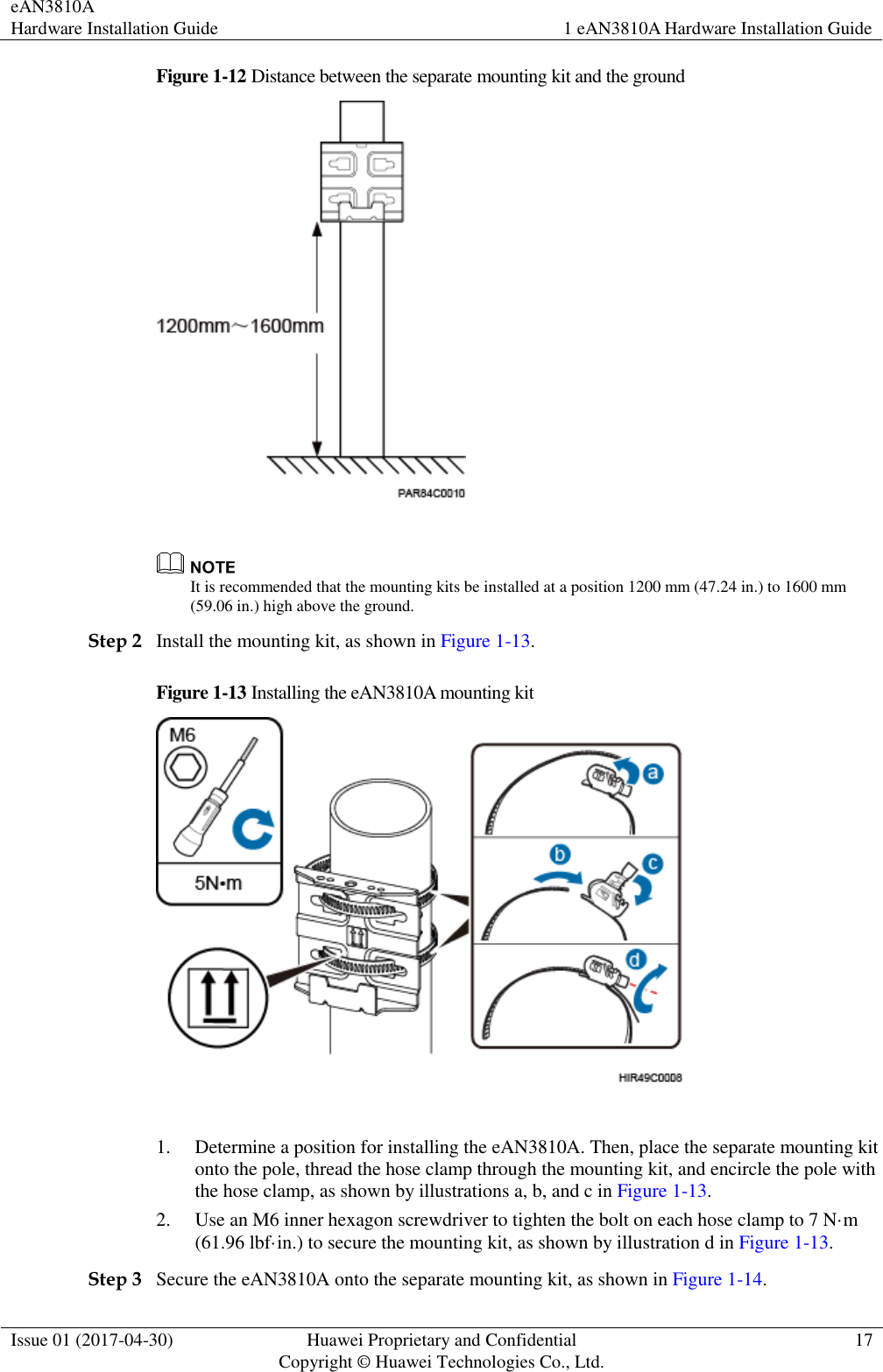 eAN3810A   Hardware Installation Guide 1 eAN3810A Hardware Installation Guide  Issue 01 (2017-04-30) Huawei Proprietary and Confidential                                     Copyright © Huawei Technologies Co., Ltd. 17  Figure 1-12 Distance between the separate mounting kit and the ground    It is recommended that the mounting kits be installed at a position 1200 mm (47.24 in.) to 1600 mm (59.06 in.) high above the ground.   Step 2 Install the mounting kit, as shown in Figure 1-13. Figure 1-13 Installing the eAN3810A mounting kit   1. Determine a position for installing the eAN3810A. Then, place the separate mounting kit onto the pole, thread the hose clamp through the mounting kit, and encircle the pole with the hose clamp, as shown by illustrations a, b, and c in Figure 1-13. 2. Use an M6 inner hexagon screwdriver to tighten the bolt on each hose clamp to 7 N·m (61.96 lbf·in.) to secure the mounting kit, as shown by illustration d in Figure 1-13. Step 3 Secure the eAN3810A onto the separate mounting kit, as shown in Figure 1-14. 