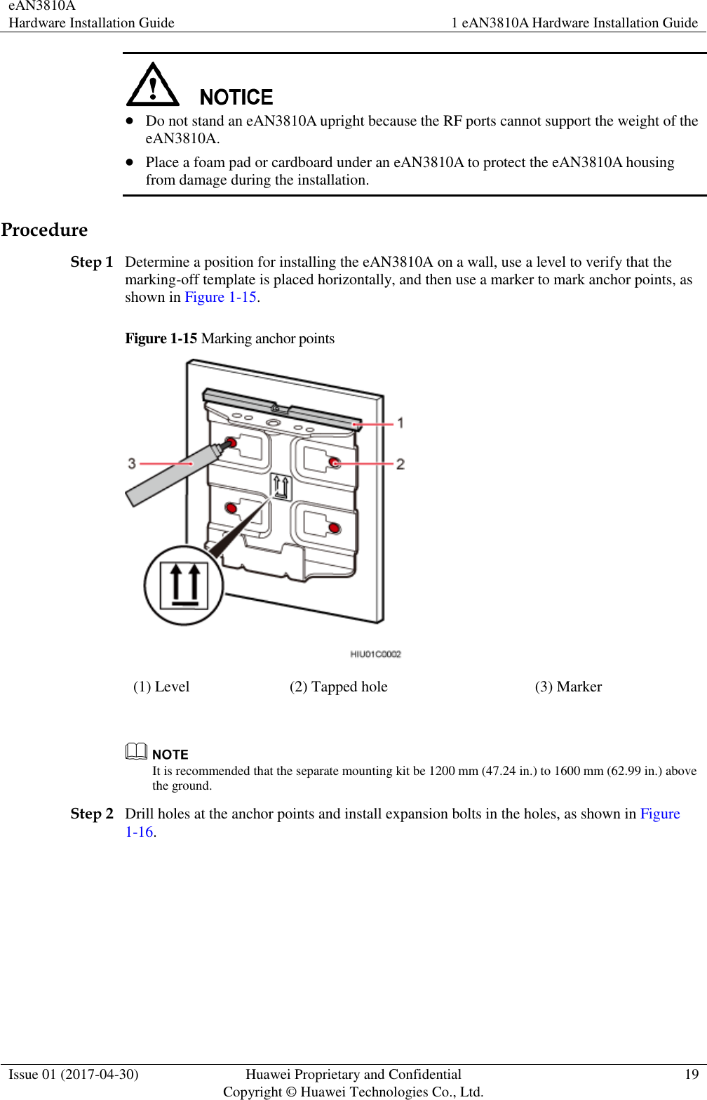 eAN3810A   Hardware Installation Guide 1 eAN3810A Hardware Installation Guide  Issue 01 (2017-04-30) Huawei Proprietary and Confidential                                     Copyright © Huawei Technologies Co., Ltd. 19    Do not stand an eAN3810A upright because the RF ports cannot support the weight of the eAN3810A.  Place a foam pad or cardboard under an eAN3810A to protect the eAN3810A housing from damage during the installation.   Procedure Step 1 Determine a position for installing the eAN3810A on a wall, use a level to verify that the marking-off template is placed horizontally, and then use a marker to mark anchor points, as shown in Figure 1-15. Figure 1-15 Marking anchor points  (1) Level (2) Tapped hole (3) Marker   It is recommended that the separate mounting kit be 1200 mm (47.24 in.) to 1600 mm (62.99 in.) above the ground.   Step 2 Drill holes at the anchor points and install expansion bolts in the holes, as shown in Figure 1-16. 